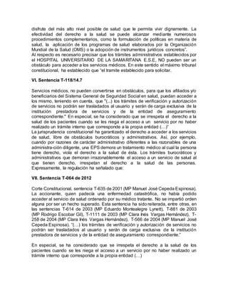 disfrute del más alto nivel posible de salud que le permita vivir dignamente. La
efectividad del derecho a la salud se puede alcanzar mediante numerosos
procedimientos complementarios, como la formulación de políticas en materia de
salud, la aplicación de los programas de salud elaborados por la Organización
Mundial de la Salud (OMS) o la adopción de instrumentos jurídicos concretos”.
Al respecto es necesario precisar que los trámites administrativos establecidos por
el HOSPITAL UNIVERSITARIO DE LA SAMARITANA E.S.E, NO pueden ser un
obstáculo para acceder a los servicios médicos. En este sentido el máximo tribunal
constitucional, ha establecido que “el tramite establecido para solicitar.
VI. Sentencia T-118/14.7
Servicios médicos, no pueden convertirse en obstáculos, para que los afiliados y/o
beneficiarios del Sistema General de Seguridad Social en salud, puedan acceder a
los mismo, teniendo en cuenta, que "(...) los trámites de verificación y autorización
de servicios no podrán ser trasladados al usuario y serán de carga exclusiva de la
institución prestadora de servicios y de la entidad de aseguramiento
correspondiente." En especial, se ha considerado que se irrespeta el derecho a la
salud de los pacientes cuando se les niega el acceso a un servicio por no haber
realizado un trámite interno que corresponde a la propia entidad (…)”
La jurisprudencia constitucional ha garantizado el derecho a acceder a los servicios
de salud, libre de obstáculos burocráticos y administrativos. Así, por ejemplo,
cuando por razones de carácter administrativo diferentes a las razonables de una
administra-ción diligente, una EPS demora un tratamiento médico al cual la persona
tiene derecho, viola el derecho a la salud de ésta. Los trámites burocráticos y
administrativos que demoran irrazonablemente el acceso a un servicio de salud al
que tienen derecho, irrespetan el derecho a la salud de las personas.
Expresamente, la regulación ha señalado que:
VII. Sentencia T-064 de 2012
Corte Constitucional, sentencia T-635 de 2001 (MP Manuel José Cepeda Espinosa).
La accionante, quien padecía una enfermedad catastrófica, no había podido
acceder al servicio de salud ordenado por su médico tratante. No se impartió orden
alguna por ser un hecho superado. Esta sentencia ha sido reiterada, entre otras, en
las sentencias T-614 de 2003 (MP Eduardo Montealegre Lynett), T-881 de 2003
(MP Rodrigo Escobar Gil), T-1111 de 2003 (MP Clara Inés Vargas Hernández), T-
258 de 2004 (MP Clara Inés Vargas Hernández), T-566 de 2004 (MP Manuel José
Cepeda Espinosa). “(…) los trámites de verificación y autorización de servicios no
podrán ser trasladados al usuario y serán de carga exclusiva de la institución
prestadora de servicios y de la entidad de aseguramiento correspondiente.”
En especial, se ha considerado que se irrespeta el derecho a la salud de los
pacientes cuando se les niega el acceso a un servicio por no haber realizado un
trámite interno que corresponde a la propia entidad (…)
 