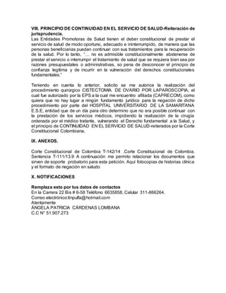 VIII. PRINCIPIO DE CONTINUIDAD EN EL SERVICIO DE SALUD-Reiteración de
jurisprudencia.
Las Entidades Promotoras de Salud tienen el deber constitucional de prestar el
servicio de salud de modo oportuno, adecuado e ininterrumpido, de manera que las
personas beneficiarias puedan continuar con sus tratamientos para la recuperación
de la salud. Por lo tanto, “… no es admisible constitucionalmente abstenerse de
prestar el servicio o interrumpir el tratamiento de salud que se requiera bien sea por
razones presupuestales o administrativas, so pena de desconocer el principio de
confianza legítima y de incurrir en la vulneración del derechos constitucionales
fundamentales.”
Teniendo en cuenta lo anterior, solicito se me autorice la realización del
procedimiento quirúrgico CISTECTOMIA DE OVARIO POR LAPAROSCOPIA, el
cual fue autorizado por la EPS a la cual me encuentro afiliada (CAPRECOM), como
quiera que no hay lugar a ningún fundamento jurídico para la negación de dicho
procedimiento por parte del HOSPITAL UNIVERSITARIO DE LA SAMARITANA
E.S.E, entidad que de un día para otro determino que no era posible continuar con
la prestación de los servicios médicos, impidiendo la realización de la cirugía
ordenada por el médico tratante, vulnerando el Derecho fundamental a la Salud, y
el principio de CONTINUIDAD EN EL SERVICIO DE SALUD-reiterados por la Corte
Constitucional Colombiana.
IX. ANEXOS.
Corte Constitucional de Colombia T-142/14 .Corte Constitucional de Colombia.
Sentencia T-111/13.9 A continuación me permito relacionar los documentos que
sirven de soporte probatorio para esta petición. Aquí fotocopias de historias clínica
y el formato de negación en saludo
X. NOTIFICACIONES
Remplaza esto por tus datos de contactos
En la Carrera 22 Bis # 6-58 Teléfono 6635858, Celular 311-866264.
Correo electrónico:linpulfa@hotmail.com
Atentamente
ÁNGELA PATRICIA CÁRDENAS LOMBANA
C.C N° 51.907.273
 
