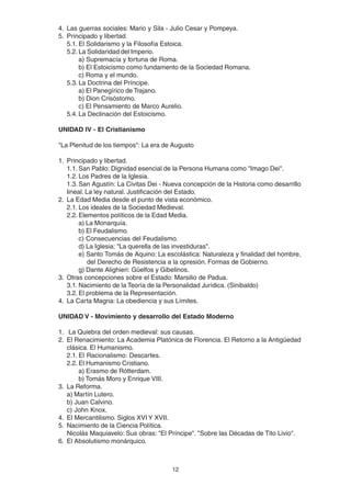 12
4. Las guerras sociales: Mario y Sila - Julio Cesar y Pompeya.
5. Principado y libertad.
5.1. El Solidarismo y la Filosofía Estoica.
5.2. La Solidaridad del Imperio.
a) Supremacía y fortuna de Roma.
b) El Estoicismo como fundamento de la Sociedad Romana.
c) Roma y el mundo.
5.3. La Doctrina del Príncipe.
a) El Panegírico de Trajano.
b) Dion Crisóstomo.
c) El Pensamiento de Marco Aurelio.
5.4. La Declinación del Estoicismo.
UNIDAD IV - El Cristianismo
"La Plenitud de los tiempos": La era de Augusto
1. Principado y libertad.
1.1. San Pablo: Dignidad esencial de la Persona Humana como "Imago Dei".
1.2. Los Padres de la Iglesia.
1.3. San Agustín: La Civitas Dei - Nueva concepción de la Historia como desarrillo
lineal. La ley natural. Justificación del Estado.
2. La Edad Media desde el punto de vista económico.
2.1. Los ideales de la Sociedad Medieval.
2.2. Elementos políticos de la Edad Media.
a) La Monarquía.
b) El Feudalismo.
c) Consecuencias del Feudalismo.
d) La Iglesia: "La querella de las investiduras".
e) Santo Tomás de Aquino: La escolástica: Naturaleza y finalidad del hombre,
del Derecho de Resistencia a la opresión. Formas de Gobierno.
g) Dante Alighieri: Güelfos y Gibelinos.
3. Otras concepciones sobre el Estado: Marsilio de Padua.
3.1. Nacimiento de la Teoría de la Personalidad Jurídica. (Sinibaldo)
3.2. El problema de la Representación.
4. La Carta Magna: La obediencia y sus Límites.
UNIDAD V - Movimiento y desarrollo del Estado Moderno
1. La Quiebra del orden medieval: sus causas.
2. El Renacimiento: La Academia Platónica de Florencia. El Retorno a la Antigüedad
clásica. El Humanismo.
2.1. El Racionalismo: Descartes.
2.2. El Humanismo Cristiano.
a) Erasmo de Rótterdam.
b) Tomás Moro y Enrique VIII.
3. La Reforma.
a) Martín Lutero.
b) Juan Calvino.
c) John Knox.
4. El Mercantilismo. Siglos XVI Y XVII.
5. Nacimiento de la Ciencia Política.
Nicolás Maquiavelo: Sus obras: "El Príncipe". "Sobre las Décadas de Tito Livio".
6. El Absolutismo monárquico.
 