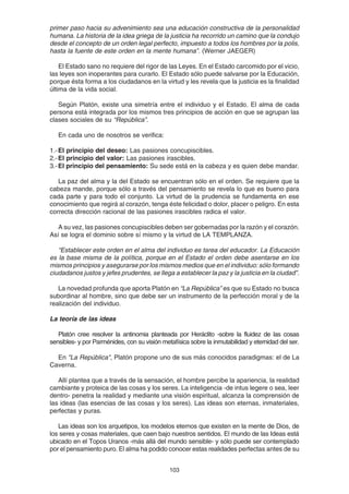 103
primer paso hacia su advenimiento sea una educación constructiva de la personalidad
humana. La historia de la idea griega de la justicia ha recorrido un camino que la condujo
desde el concepto de un orden legal perfecto, impuesto a todos los hombres por la polis,
hasta la fuente de este orden en la mente humana”. (Werner JAEGER)
El Estado sano no requiere del rigor de las Leyes. En el Estado carcomido por el vicio,
las leyes son inoperantes para curarlo. El Estado sólo puede salvarse por la Educación,
porque ésta forma a los ciudadanos en la virtud y les revela que la justicia es la finalidad
última de la vida social.
Según Platón, existe una simetría entre el individuo y el Estado. El alma de cada
persona está integrada por los mismos tres principios de acción en que se agrupan las
clases sociales de su “República”.
En cada uno de nosotros se verifica:
1.-El principio del deseo: Las pasiones concupiscibles.
2.-El principio del valor: Las pasiones irascibles.
3.-El principio del pensamiento: Su sede está en la cabeza y es quien debe mandar.
La paz del alma y la del Estado se encuentran sólo en el orden. Se requiere que la
cabeza mande, porque sólo a través del pensamiento se revela lo que es bueno para
cada parte y para todo el conjunto. La virtud de la prudencia se fundamenta en ese
conocimiento que regirá al corazón, tenga éste felicidad o dolor, placer o peligro. En esta
correcta dirección racional de las pasiones irascibles radica el valor.
A su vez, las pasiones concupiscibles deben ser gobernadas por la razón y el corazón.
Así se logra el dominio sobre sí mismo y la virtud de LA TEMPLANZA.
“Establecer este orden en el alma del individuo es tarea del educador. La Educación
es la base misma de la política, porque en el Estado el orden debe asentarse en los
mismos principios y asegurarse por los mismos medios que en el individuo: sólo formando
ciudadanos justos y jefes prudentes, se llega a establecer la paz y la justicia en la ciudad”.
La novedad profunda que aporta Platón en “La República” es que su Estado no busca
subordinar al hombre, sino que debe ser un instrumento de la perfección moral y de la
realización del individuo.
La teoría de las ideas
Platón cree resolver la antinomia planteada por Heráclito -sobre la fluidez de las cosas
sensibles- y por Parménides, con su visión metafísica sobre la inmutabilidad y eternidad del ser.
En "La República", Platón propone uno de sus más conocidos paradigmas: el de La
Caverna.
Allí plantea que a través de la sensación, el hombre percibe la apariencia, la realidad
cambiante y proteica de las cosas y los seres. La inteligencia -de intus legere o sea, leer
dentro- penetra la realidad y mediante una visión espiritual, alcanza la comprensión de
las ideas (las esencias de las cosas y los seres). Las ideas son eternas, inmateriales,
perfectas y puras.
Las ideas son los arquetipos, los modelos eternos que existen en la mente de Dios, de
los seres y cosas materiales, que caen bajo nuestros sentidos. El mundo de las Ideas está
ubicado en el Topos Uranos -más allá del mundo sensible- y sólo puede ser contemplado
por el pensamiento puro. El alma ha podido conocer estas realidades perfectas antes de su
 
