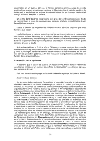 104
encarnación en un cuerpo, por eso, el hombre conserva reminiscencias de su vida
espiritual que pueden actualizarse mediante la Mayéutica (es el método socrático de
hacer parir la verdad que se aloja en lo más entrañable del ser humano, mediante el
diálogo inductivo. Maya es la partera).
En el mito de la Caverna, nos presenta a un grupo de hombres encadenados desde
su nacimiento en el fondo de una caverna de espaldas a la luz e imposibilitados de ver
la realidad con sus ojos.
Desde el exterior se proyectan las sombras de unas estatuas cargadas por otros
hombres que pasan.
Los habitantes de la caverna supondrán que las sombras constituyen la realidad y si
uno de ellos pudiese liberarse y ver la realidad, al retornar y relatar a sus semejantes lo
que vio, no le creerían y podrían castigarlo con la muerte por haber intentado engañarlos.
Esta era su posición sobre la pena impuesta a Sócrates por el pueblo ateniense, que lo
condenó a beber la cicuta.
Aplicando esta idea a la Política, sólo el Filósofo-gobernante es capaz de conocer la
realidad metafísica y remontarse hasta La Idea, hasta el arquetipo de la ciudad perfecta
y hasta el paradigma de las virtudes que deben sustentar la vida ciudadana. Es por ello
que son los que deben gobernar, a fin de ir realizando la arquitectónica del Estado en
función de su arquetipo Divino.
La sucesión de los regímenes
Al aspirar a que el Estado se ajuste a un modelo divino, Platón trata de “definir las
condiciones en las que un régimen es perfecto e indestructible” y, podríamos agregar,
que escape al devenir.
Pero para visualizar ese arquetipo es necesario conocer las leyes que disciplinan el devenir.
Jean Touchard expresa:
“La sucesión de los regímenes: Para detener la evolución hace falta, en primer lugar,
conocerla. Hay detrás de Platón, ese enemigo del devenir, la primera gran imaginación
histórica. El estudio de los cambios de constitución había podido llamar la atención de
algunos autores. Pero Platón va a dar su ley general: el devenir político no es solamente
pura sucesión de hechos accidentales, sino que está regido por un determinismo estricto.
De la Aristocracia -la forma perfecta que nos describe en la República- proceden
sucesivamente, por una evolución continua que constituye moralmente una degrada-
ción, la Timocracia, la Oligarquía, la Democracia y la Tiranía (Rep., VIII, 544 y siguientes).
La Timocracia se instaura cuando en la Aristocracia de tipo ideal los miembros de la
tercera clase -la de los trabajadores- se enriquecen; y teniendo que ser reprimida su
ambición por la fuerza militar, los guerreros se aprovechan, repartiéndose las riquezas
y oprimiendo a quienes primitivamente debían proteger. En este régimen el amor
naciente por las riquezas, tropieza con restos de sana filosofía, mezclándose el bien y el
mal; el principal móvil del hombre timocrático es la búsqueda de honores y la ambición
-ya insensata pero menos vil, sin embargo, que la búsqueda de riquezas-. Sirven de
ejemplo de este régimen sobre todo, dice Platón, las Constituciones de Creta y Esparta.
La Timocracia degenera en Oligarquía cuando el rico gobierna y el pobre no participa
en el gobierno. Por consiguiente, al convertirse la riqueza en el único título, el desorden
se introduce en todas las clases. Todo se halla revuelto. Y cuando la presión de los
descontentos se hace demasiado fuerte se instala la Democracia, siendo eliminados los
ricos. Es éste un régimen deplorable, ya que la inclinación desenfrenada por la libertad
conduce a eliminar del Poder, como peligrosos, a los especialistas, a autorizar todo
 