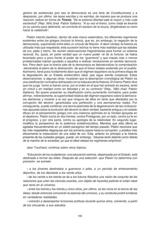 105
género de existencias (por eso la democracia es una feria de Constituciones) y a
despreciar, por último, las leyes escritas y no escritas; de manera que se produce una
reacción radical en forma de Tiranía. “De la extrema libertad sale la mayor y más ruda
esclavitud” (Rep. 564) (trad. Pabón Galiano). "A su vez el tirano, como nada se levanta
en su camino para detenerle, se convierte en esclavo de la locura, dirigiéndose su reino
hacia la catástrofe".
Platón intentó clasificar, dentro de este marco sistemático, los diferentes regímenes
existentes entre los griegos (incluso la tiranía, que es, sin embargo, la negación de la
democracia), suponiendo entre ellos un vínculo de filiación. A decir verdad, la historia es
utilizada más que respetada; esta sucesión teórica no tiene más realidad que las edades
de oro, plata y hierro. Se reúnen observaciones fragmentarias para formar un sistema
racional. Es, quizá, en parte verdad que un nuevo poder -el de la fortuna- se había
levantado poco a poco frente al poder de los “guerreros” y que masas más o menos
proletarizadas habían ayudado a aquellos a realizar revoluciones en sentido democrá-
tico. Pero decir que la tiranía sale de la democracia es desnaturalizar la comprobación
-elevándola al plano de la abstracción- de que el tirano estaba sostenido por el pueblo.
Asimismo, tiene poco fundamento decir que el régimen espartano es la primera etapa de
la degradación de un Estado aristocrático ideal, que sigue siendo conjetural. Estas
observaciones -y algunas otras- muestran que la descripción cronológica de Platón es
una clasificación normativa disfrazada con la máscara de la Historia. El mismo Platón dice
que los juzga “como si fueran coros, por el orden en el que han entrado en escena, tanto
en virtud y en maldad como en felicidad y en su contrario” (Rep., 580) (trad. Pabón
Galiano). No quiere presentar su clasificación como puramente normativa, para poder
afirmar, indirectamente, la superioridad relativa del régimen espartano sobre la democra-
cia ateniense y mostrar a la vez que ninguno de ellos en tanto que afectados por la
corrupción del devenir, garantizaba una perfección y una permanencia reales. Por
consiguiente, puede combinar una teoría pesimista de la degeneración de las civilizacio-
nes apoyada sobre la evolución del devenir (a decir verdad, bastante antigua y en estado
difuso en el pensamiento griego) con una creencia optimista en la Verdad apoyada en
el idealismo. Platón lucha en dos frentes: contra Protágoras, por un lado, contra su fe en
el progreso, y por otra parte, contra su apología de la relatividad. En segundo lugar,
modifica la perspectiva de la polémica antidemocrática. Mientras que esta última se
agotaba frecuentemente en un estéril panegírico del tiempo pasado, Platón reconoce que
las más respetables oligarquías son los primeros pasos hacia la corrupción, y predica más
eficazmente la instauración de una edad de oro. Esta, anterior en principio a la historia
presente de las ciudades griegas, puede, sin embargo, "situarse tanto delante como detrás
de la marcha de la sociedad, ya que el ideal rebasa los regímenes empíricos".
Jean Touchard, continúa sobre otros tópicos:
“Educación de los ciudadanos: una educación estricta, dispensada por el Estado, está
destinada a formar las élites. Después de una selección -que Platón no determina con
precisión- se somete:
- a los jóvenes destinados a guerreros o jefes, a un período de entrenamiento
deportivo, de los diecisiete a los veinte años.
- de los veinte a los treinta se da a los futuros filósofos una visión de conjunto de las
relaciones que unen las ciencias exactas, con objeto de hacerles patente el orden ideal
que reina en el universo.
- entre los treinta y los treinta y cinco años, por último, se les inicia en la teoría de las
ideas; desde entonces conocerán la esencia del universo, y su conducta podrá fundarse
en verdaderas realidades.
- volverán a desempeñar funciones políticas durante quince años, volviendo, a partir
de los cincuenta, a sus estudios.
 