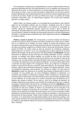 106
Por consiguiente, la política es una especialización, ya que no debe confiarse más que
a gentes preparadas para ello. Pero esta educación no es, en realidad, otra cosa que una
educación de la razón. La ciencia política es, en muchos aspectos, la ciencia sin más, la
de la verdad y el bien, o sea, la razón iluminada en debida forma. El mito de la caverna
prueba bastante bien que la política platónica se encuentra en estrecha dependencia con
la teoría de las ideas. Nadie hizo más que Platón para sacar a la política del simple
empirismo oportunista; pero, en determinados aspectos, hizo mucho para impedirle
descubrir un objeto propio.
Según Platón, las mujeres pueden, en la sociedad de los guardianes, tener idéntico
papel en las actividades públicas que los hombres, recibiendo para ello la misma
educación. Se suprimen los vínculos matrimoniales y se instituye la comunidad de
mujeres, siendo los magistrados quienes regulan las uniones y fijan el tiempo de
procreación. El Estado educa en común a los niños; de este modo la clase dirigente forma
una sola familia. Liberado el individuo de toda atadura personal, se asocia directamente
al Estado. La unificación de la sociedad es total. Este rasgo termina de dar a la República
su carácter utópico.
Política y moral: la justicia. Por consiguiente, la primera tentativa del filósofo es
constituir en ciencia la moral y la política, las cuales coinciden en su motor común, el Bien,
que no es diferente de la Verdad; así como sustraer la política del empirismo para
vincularla a valores eternos que las fluctuaciones del devenir no perturben. Se compren-
de sobre qué idéntica exigencia se articulan tanto la teoría del conocimiento como la
política de Platón. En ambos casos se trata de encontrar las verdaderas realidades,
obscurecidas por el devenir; no es una casualidad que la pieza esencial de la teoría
platónica de las ideas -el mito de la caverna- esté desarrollada en La República. Hay que
reencontrar la definición de esa virtud que los sofistas pretendían conocer y enseñar
(cuando, en realidad, sólo habían captado una sombra de ella), de esa virtud que
Sócrates -más modesto- sabía que no hay que confundir con la moneda sin valor de las
virtudes en uso. En este sentido, la tentativa de Platón está encaminada a salvar la moral
y la política del relativismo a que las reducía Protágoras. La ciencia política debe volver
a encontrar las leyes ideales. Por consiguiente, forma una unidad con la filosofía; la
política no será ciencia más que cuando los reyes sean filósofos. Se comprende: Platón
rechaza, además de la democracia ateniense, cualquier otro régimen existente, incluso
la Constitución espartana, como empírico. Su posición es radical. Por esta razón la
República es algo muy diferente de un panfleto que predique insidiosamente el retorno
al pasado. Es muy posible que, así como Protágoras establecía el relativismo y la
evolución para justificar la democracia existente, Platón condenara la evolución para
condenar mejor la democracia. Pero esta condena de la evolución sitúa el problema bajo
una luz diferente; no se trata tanto de un retorno al pasado como de definición de un
régimen que escape al devenir. No se trata ya -como en el diálogo de Herodoto- de
escoger el régimen que más plazca, sino de definir las condiciones en las que un régimen
es perfecto e indestructible. De esta forma, el problema central de la República es el de
la Justicia, individual o colectiva (todo es uno). La referencia a la Justicia permite excluir
los puntos de vista de la utilidad, el interés o la conveniencia. Ni los arsenales ni las
fortificaciones constituyen la grandeza de una Ciudad. La política no se mide con esa
escala, sino en relación con la idea misma de Justicia, que no es sino la Verdad o el Bien
aplicados al comportamiento social. La obra consigue su grandeza y coherencia por la
permanencia de este propósito. Platón funda la política como ciencia deduciéndola de
la Justicia. Y no ciertamente como descripción objetiva de los fenómenos políticos, sino
como estudio normativo de los principios teóricos del gobierno de los hombres. Este tipo
de enfoque y esta tentativa habrían de conocer una posteridad de término”; nos enseña
Jean Touchard.
 