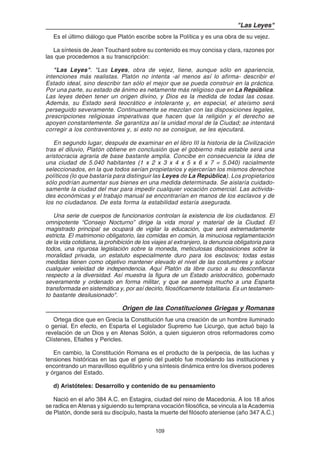 109
"Las Leyes"
Es el último diálogo que Platón escribe sobre la Política y es una obra de su vejez.
La síntesis de Jean Touchard sobre su contenido es muy concisa y clara, razones por
las que procedemos a su transcripción:
"Las Leyes". "Las Leyes, obra de vejez, tiene, aunque sólo en apariencia,
intenciones más realistas. Platón no intenta -al menos así lo afirma- describir el
Estado ideal, sino describir tan sólo el mejor que se pueda construir en la práctica.
Por una parte, su estado de ánimo es netamente más religioso que en La República.
Las leyes deben tener un origen divino, y Dios es la medida de todas las cosas.
Además, su Estado será teocrático e intolerante y, en especial, el ateísmo será
perseguido severamente. Continuamente se mezclan con las disposiciones legales,
prescripciones religiosas imperativas que hacen que la religión y el derecho se
apoyen constantemente. Se garantiza así la unidad moral de la Ciudad; se intentará
corregir a los contraventores y, si esto no se consigue, se les ejecutará.
En segundo lugar, después de examinar en el libro III la historia de la Civilización
tras el diluvio, Platón obtiene en conclusión que el gobierno más estable será una
aristocracia agraria de base bastante amplia. Concibe en consecuencia la idea de
una ciudad de 5.040 habitantes (1 x 2 x 3 x 4 x 5 x 6 x 7 = 5.040) racialmente
seleccionados, en la que todos serían propietarios y ejercerían los mismos derechos
políticos (lo que bastaría para distinguir las Leyes de La República). Los propietarios
sólo podrían aumentar sus bienes en una medida determinada. Se aislaría cuidado-
samente la ciudad del mar para impedir cualquier vocación comercial. Las activida-
des económicas y el trabajo manual se encontrarían en manos de los esclavos y de
los no ciudadanos. De esta forma la estabilidad estaría asegurada.
Una serie de cuerpos de funcionarios controlan la existencia de los ciudadanos. El
omnipotente “Consejo Nocturno” dirige la vida moral y material de la Ciudad. El
magistrado principal se ocupará de vigilar la educación, que será extremadamente
estricta. El matrimonio obligatorio, las comidas en común, la minuciosa reglamentación
de la vida cotidiana, la prohibición de los viajes al extranjero, la denuncia obligatoria para
todos, una rigurosa legislación sobre la moneda, meticulosas disposiciones sobre la
moralidad privada, un estatuto especialmente duro para los esclavos; todas estas
medidas tienen como objetivo mantener elevado el nivel de las costumbres y sofocar
cualquier veleidad de independencia. Aquí Platón da libre curso a su desconfianza
respecto a la diversidad. Así muestra la figura de un Estado aristocrático, gobernado
severamente y ordenado en forma militar, y que se asemeja mucho a una Esparta
transformada en sistemática y, por así decirlo, filosóficamente totalitaria. Es un testamen-
to bastante desilusionado".
Origen de las Constituciones Griegas y Romanas
Ortega dice que en Grecia la Constitución fue una creación de un hombre iluminado
o genial. En efecto, en Esparta el Legislador Supremo fue Licurgo, que actuó bajo la
revelación de un Dios y en Atenas Solón, a quien siguieron otros reformadores como
Clístenes, Efialtes y Pericles.
En cambio, la Constitución Romana es el producto de la peripecia, de las luchas y
tensiones históricas en las que el genio del pueblo fue modelando las instituciones y
encontrando un maravilloso equilibrio y una síntesis dinámica entre los diversos poderes
y órganos del Estado.
d) Aristóteles: Desarrollo y contenido de su pensamiento
Nació en el año 384 A.C. en Estagira, ciudad del reino de Macedonia. A los 18 años
se radica en Atenas y siguiendo su temprana vocación filosófica, se vincula a la Academia
de Platón, donde será su discípulo, hasta la muerte del filósofo ateniense (año 347 A.C.)
 