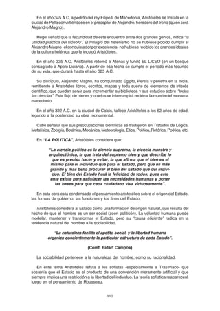 110
En el año 345 A.C. a pedido del rey Filipo II de Macedonia, Aristóteles se instala en la
ciudaddePellaconvirtiéndoseenelpreceptordeAlejandro,herederodeltrono(quienserá
Alejandro Magno).
Hegel señaló que la fecundidad de este encuentro entre dos grandes genios, indica “la
utilidad práctica del filósofo”. El milagro del helenismo no se hubiese podido cumplir si
Alejandro Magno -el conquistador por excelencia- no hubiese recibido los grandes ideales
de la cultura helénica que le inculcó Aristóteles.
En el año 335 A.C. Aristóteles retornó a Atenas y fundó EL LICEO (en un bosque
consagrado a Apolo Liciano). A partir de esa fecha se cumple el período más fecundo
de su vida, que durará hasta el año 323 A.C.
Su discípulo, Alejandro Magno, ha conquistado Egipto, Persia y penetra en la India,
remitiendo a Aristóteles libros, escritos, mapas y toda suerte de elementos de interés
científico, que puedan servir para incrementar su biblioteca y sus estudios sobre “todas
las ciencias”. Este flujo de bienes y objetos se interrumpirá recién a la muerte del monarca
macedonio.
En el año 322 A.C. en la ciudad de Calcis, fallece Aristóteles a los 62 años de edad,
legando a la posteridad su obra monumental.
Cabe señalar que sus preocupaciones científicas se tradujeron en Tratados de Lógica,
Metafísica, Zoolgía, Botánica, Mecánica, Meteorología, Etica, Política, Retórica, Poética, etc.
En “LA POLITICA”, Aristóteles considera que:
“La ciencia política es la ciencia suprema, la ciencia maestra y
arquitectónica, la que trata del supremo bien y que describe lo
que es preciso hacer y evitar, la que afirma que el bien es el
mismo para el individuo que para el Estado, pero que es más
grande y más bello procurar el bien del Estado que del indivi-
duo. El bien del Estado hará la felicidad de todos, pues este
ente existe para satisfacer las necesidades humanas y poner
las bases para que cada ciudadano viva virtuosamente”.
En esta obra está condensado el pensamiento aristotélico sobre el origen del Estado,
las formas de gobierno, las funciones y los fines del Estado.
Aristóteles considera al Estado como una formación de origen natural, que resulta del
hecho de que el hombre es un ser social (zoon politicón). La voluntad humana puede
modelar, mantener y transformar el Estado, pero su “causa eficiente” radica en la
tendencia natural del hombre a la sociabilidad.
“La naturaleza facilita el apetito social, y la libertad humana
organiza concientemente la particular estructura de cada Estado”.
(Comf. Bidart Campos)
La sociabilidad pertenece a la naturaleza del hombre, como su racionalidad.
En este tema Aristóteles refuta a los sofistas -especialmente a Trasímaco- que
sostenía que el Estado es el producto de una convención meramente artificial y que
siempre implica una restricción a la libertad del individuo. La teoría sofística reaparecerá
luego en el pensamiento de Rousseau.
 