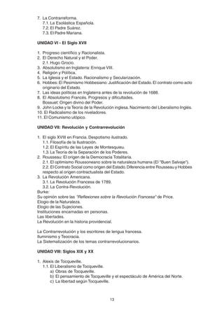 13
7. La Contrarreforma.
7.1. La Esolástica Española.
7.2. El Padre Suárez.
7.3. El Padre Mariana.
UNIDAD VI - El Siglo XVII
1. Progreso científico y Racionalista.
2. El Derecho Natural y el Poder.
2.1. Hugo Grocio.
3. Absolutismo en Inglaterra: Enrique VIII.
4. Religión y Política.
5. La Iglesia y el Estado. Racionalismo y Secularización.
6. Hobbes: El Pesimismo Hobbesiano: Justificación del Estado. El contrato como acto
originario del Estado.
7. Las ideas políticas en Inglaterra antes de la revolución de 1688.
8. El Absolutismo Francés. Progresos y dificultades.
Bossuet: Origen divino del Poder.
9. John Locke y la Teoría de la Revolución inglesa. Nacimiento del Liberalismo Inglés.
10. El Radicalismo de los niveladores.
11. El Comunismo utópico.
UNIDAD VII: Revolución y Contrarrevolución
1. El siglo XVIII en Francia. Despotismo ilustrado.
1.1. Filosofía de la Ilustración.
1.2. El Espíritu de las Leyes de Montesquieu.
1.3. La Teoría de la Separación de los Poderes.
2. Rousseau: El origen de la Democracia Totalitaria.
2.1. El optimismo Roussoneano sobre la naturaleza humana (El "Buen Salvaje").
2.2. El Contrato Social como origen del Estado.Diferencia entre Rousseau y Hobbes
respecto al origen contractualista del Estado.
3. La Revolución Americana.
3.1. La Revolución Francesa de 1789.
3.2. La Contra-Revolución.
Burke:
Su opinión sobre las "Reflexiones sobre la Revolución Francesa" de Price.
Elogio de la Naturaleza.
Elogio de las Sujeciones.
Instituciones encarnadas en personas.
Las libertades.
La Revolución en la historia providencial.
La Contrarrevolución y los escritores de lengua francesa.
Iluminismo y Teocracia.
La Sistematización de los temas contrarrevolucionarios.
UNIDAD VIII: Siglos XIX y XX
1. Alexis de Tocqueville.
1.1. El Liberalismo de Tocqueville.
a) Obras de Tocqueville.
b) El pensamiento de Tocqueville y el espectáculo de América del Norte.
c) La libertad según Tocqueville.
 