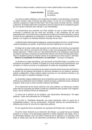 113
Sobre las clases sociales, sostiene que en toda ciudad existen tres clases sociales:
Los ricos no saben obedecer y son propensos al orgullo y a las demasías. Los pobres
no saben mandar, bajo el dominio de estas clases: “no se ven en el Estado más que
señores y esclavos y ningún hombre libre”. De un lado celos y envidia; del otro, vanidad
y altanería. El Estado estará bien conducido cuando la mayoría de los ciudadanos gocen
de una riqueza suficiente para atender a sus necesidades.
La característica que presenta una Polis estable, es que la clase media es más
numerosa y poderosa que las otras dos reunidas, o que cualquiera de las otras
separadamente. Las revoluciones y turbulencias sociales son menos frecuentes, porque
la masa de los ciudadanos es moderada y no posee la envidia y el resentimiento de los
pobres, ni el orgullo y la ilimitada ambición de poder de los ricos.
La falta de clase media origina la oligarquía -cuando prevalecen los ricos- o la democracia
-cuando prevalecen los pobres-. Esas formas terminan fatalmente en una tiranía.
El elogio de la clase media está asociado con la defensa de la familia y la propiedad
privada, pero crítica el comunismo de bienes e hijos que propugnaba Platón para las
clases superiores. “Platón creía unir más estrechamente a los ciudadanos suprimiendo
los efectos naturales y creando una sola familia sobre la ruina de las familias particulares.
Pero en realidad suprime los afectos ciertos sin sustituirlos por otros nuevos" -afirmaba-
. “Destruir la propiedad es traicionar a la naturaleza” -concluye el Estagirita-.
La familia es el origen del Estado. Una asociación de familias integra un pueblo y una
asociación de pueblos un Estado. El Estado es la más amplia de las asociaciones, que
se basta a sí mismo y provee a la satisfacción de todas las necesidades sociales.
Aristóteles analiza la conveniencia de instituir la división de las funciones del Poder (o
la división de los poderes del Estado en términos actuales) en los órganos: ejecutivo,
judicial y deliberativo. Estos poderes deben funcionar en una tensión armónica a los
efectos de lograr un equilibrio ajustado a la ley.
La Asamblea (órgano deliberante) será competente para entender en las cuestiones
relativas a la celebración de los tratados, dictará las leyes y celebrará la paz o declarará
la guerra. Este es por lo tanto el poder soberano del Estado.
En el tratamiento de los temas relativos a los otros poderes, se interesa por analizar
sobre todo los requisitos que deben cumplir los ciudadanos para acceder a las magistra-
turas y de las diversas formas de designación.
La teoría de la división de los poderes, que desarrollara Montesquieu -20 siglos
después-, había sido planteada por el Estagirita.
En el Libro V, Aristóteles desarrolla una vasta exposición sobre la causa de la
inestabilidad política y de las revoluciones. Prescribe además los procedimientos y
métodos para evitar la ruina de los regímenes políticos.
En los siguientes libros se plantean los requisitos del Estado bien constituido.
El primer factor limitante es la dimensión del Estado. La ciudad tiene por finalidad
bastarse a sí misma. Si es demasiado pequeña no podrá satisfacer ese objeto. Pero si
es demasiado dilatada, será muy difícil el ejercicio de la vigilancia y la autoridad. Esta
regla es válida para dos de los elementos constitutivos del Estado: la población y el
Los ricos
La clase media
Los pobres
Clases Sociales
 