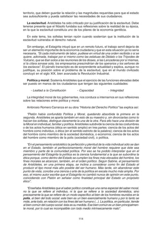 114
territorio, que deben guardar la relación y las magnitudes requeridas para que el estado
sea autosuficiente y pueda satisfacer las necesidades de sus ciudadanos.
La esclavitud. Aristóteles ha sido criticado por su justificación de la esclavitud. Debe
tenerse presente que el filósofo fundaba sus reflexiones sobre la realidad de su época,
en la que la esclavitud constituía uno de los pilares de la economía gentilicia.
En este tema, los sofistas tenían razón cuando sostenían que la institución de la
esclavitud vulneraba el derecho natural.
Sin embargo, el Estagirita intuyó que en un remoto futuro, el trabajo servil dejaría de
ser un elemento importante de la economía ciudadana y que en esta situación ya no sería
necesaria. “Si cada instrumento de labor, pudiese en virtud de una orden recibida o si se
quiere, adivinada, trabajar por sí mismo como las estatuas de Dédalo o los Trípodes de
Vulcano, que se iban solos a las reuniones de los dioses, si las Lanzaderas por sí mismas,
si la cítara sonase sola, los empresarios prescindirían de los operarios y los señores de
los esclavos”. El párrafo transcripto es de sorprendente actualidad y explica, aunque no
justifique, su posición sobre el problema de la esclavitud, que en el mundo civilizado
concluyó en el siglo XIX, bien avanzada la Revolución Industrial.
Política y moral: Sostenía Aristóteles que el ejercicio de las funciones elevadas debe
ser puesto en manos de los ciudadanos que tengan las siguientes cualidades:
- Lealtad a la Constitución - Capacidad - Integridad
La integridad moral de los gobernantes, nos conduce a internarnos en sus reflexiones
sobre las relaciones entre política y moral.
Ambrosio Romero Carranza en su obra “Historia del Derecho Político” las explica así:
“Platón había confundido Política y Moral, quedando absorbida la primera en la
segunda. Aristóteles se aparta también en esto de su maestro y, sin divorciarlas como lo
hacían los sofistas, distingue claramente la una de la otra. Para ello hace una división de
la Moral en individual, familiar y política. Aristóteles subdivide la ciencia de las costumbres
o de los actos humanos (ética en sentido amplio) en tres partes: ciencia de los actos del
hombre como individuo, o ética (en el sentido estricto de la palabra); ciencia de los actos
del hombre como miembro de la sociedad doméstica, o economía; ciencia de los actos
del hombre como miembro de la polis (sociedad civil), o política.
“En el pensamiento aristotélico la perfección y plenitud de la vida individual sólo se dan
en el Estado, también el perfeccionamiento moral del hombre requiere que éste sea
miembro y parte de la comunidad política. Por eso se ha podido interpretar que en el
pensamiento del Estagirita la política es la ciencia fundamental a la que se subordina la
ética porque, como dentro del Estado se cumplen los fines más elevados del hombre, los
fines morales se alcanzan, también, en el orden político. Según Sabine, el pensamiento
de Aristóteles, en una primera etapa, se inclina a considerar como fin del Estado el
producir el tipo moral más alto posible del ser humano. Más tarde, sin abandonar este
punto de vista, concibe una ciencia o arte de la política en escala mucho más amplia. Por
eso, el mismo autor escribe que el Estagirita no cambió nunca de opinión en este punto,
coincidiendo con Platón en señalar como finalidad principal del Estado un propósito
ético”.
“Enseñaba Aristóteles que el saber político constituye una rama especial del saber moral,
no la que se refiere al individuo, ni la que se refiere a la sociedad doméstica, sino
precisamente la que se refiere de un modo específico al bien de los hombres reunidos en la
polis, al bien del todo social: este bien es un bien esencialmente humano y por lo tanto se
mide, ante todo, en relación con los fines del ser humano (...). La política, en particular, tiende
al bien común del cuerpo social: ésta es su medida. Ese bien común es un bien principalmen-
te moral, por lo cual es incompatible con todo medio intrínsecamente malo”.
 
