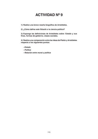 115
1) Realice una breve reseña biográfica de Aristóteles.
2) ¿Cómo define este filósofo a la ciencia política?
3) Exponga las definiciones de Aristóteles sobre: Estado y sus
fines, formas de gobierno, clases sociales.
4) Realice una comparación entre las ideas de Platón y Aristóteles
respecto a los siguientes puntos:
- Estado
- Política
- Relación entre moral y política
ACTIVIDAD Nº 9
 