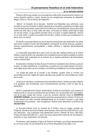 117
El pensamiento filosófico en el orbe helenístico
a) La escuela estoica
Plutarco afirma que existió una convergencia nítida entre el pensamiento estoico y la
nueva situación política y social, creada por las vertiginosas conquistas de Alejandro
Magno. Dice en “De la fortuna de Alejandro”:
“Zenón” -el fundador de la escuela- “escribió una República muy admirada, cuyo
principio es que los hombres no deben separarse en ciudades y pueblos que tengan cada
uno sus leyes particulares, pues todos los hombres son conciudadanos, ya que para ellos
existe una sola vida y un solo orden de cosas, como para un rebaño unido bajo la regla
de una ley común. Lo que Zenón escribió como un sueño, lo realizó Alejandro. Reunió
en un solo cráter, a todos los pueblos del mundo y ordenó a todos que consideraran la
tierra como su patria”.
En efecto, la escuela estoica fue la que aportó al emergente orbe helenístico, las ideas
que harían posible la fusión del heterogéneo contingente de etnias diversas, pueblos y
culturas aparentemente incompatibles y estilos políticos y regiones diametralmente
opuestas.
La inexorable caducidad de la polis como la más alta realidad política de la Grecia
Clásica, exigía también una respuesta a los ciudadanos que se habían quedado sin patria
y que habían sido reubicados en el contexto de un imperio poliracial y de dimensiones
macro continentales
El estoicismo introduce la idea de que el hombre es ciudadano del universo y que por
lo tanto, no debe identificarse, ni pertenece a la patria de una ciudad-estado concreta y
restringida al perímetro de sus murallas o al ámbito que establecen sus límites sagrados.
“La ciudad del sabio es el mundo” y los hombres -iguales entre sí- forman una
comunidad universal, regida por leyes naturales que pueden ser reconocidas por medio
de la razón.
La ley de la naturaleza, fundamento de la sociedad humana, señala que toda violación
a la igualdad, sea considerada como intrínsecamente perversa -como el caso de la
esclavitud-.
Zenón y especialmente Crisipo, desarrollaron la idea de cosmópolis, que sostiene la
existencia de un vínculo universal entre los hombres -por el cual todos son conciudada-
nos de la gran ciudad del mundo- y que los romanos definían como la CHARITAS
GENERIS HUMANI, que los ubicaría tan próximos al pensamiento cristiano. El tema de
la ley natural que está inscripta indeleblemente en el corazón humano y que debe
fundamentar la ley positiva, será recogida por Cicerón para desarrollar su doctrina del
IUS NATURA.
La Escuela Estoica tomó su nombre de el Pórtico -stoa en griego- pintado por
Polignoto, donde se reunía el fundador de la escuela -Zenón de Cizio (334-242 A.C.), con
sus discípulos. Sus sucesores más destacados fueron: Cleanto de Asos (304-233),
Crisipo de Soles (28l-208 A.C.), quien fue el que desarrolló la doctrina de cosmopolis e
imprimió un rigor sistemático a la escuela.
Finalmente, cabe destacar la figura de Panecio de Rodas, que influyó decisivamente
en el círculo áulico de los Escipiones en la Roma Republicana del siglo II a.C.
 