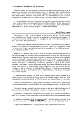 118
Las monarquías helenísticas y el estoicismo
El filósofo estoico -en contraposición al epicureísmo que prescinde absolutamente de
la política- se preocupa por el orden político, que es un reflejo del orden providencial del
universo. En esa íntima convicción, los estoicos frecuentemente asesoraron, aconseja-
ron o formaron a los monarcas helenísticos, como una manera de influir -con su acción
inteligente- en el orden político, tratando de que los que gobernaran fueran sabios.
La monarquía helenística tenía el carácter de constituir un régimen de poder absoluto
y cuya fundamentación teórica se asentaba en el Derecho Divino de los reyes. Así lo
sugiere Calímaco en su Himno a Zeus; Teocrato, en su apología a Ptolomeo Filadelfo y
Hermocles en su Poema Ictifálico, dirigido a Demetrius Poliorcetes.
b) El Epicureísmo
Epicuro -341-270 A.C.- funda su escuela en Atenas en el 306 A.C. Su filosofía tiene
como finalidad liberar al espíritu humano de las pasiones turbadoras que lo agitan. “Lo
esencial para nuestra felicidad -afirma en el fragmento 109- es nuestra condición íntima
de la cual somos dueños nosotros”.
La conquista de nuestra autonomía interior requiere que desaparezcan nuestras
falsas opiniones -que son: ansia de placeres, pesar por los dolores, el miedo a la muerte
y el temor a los dioses- y que adquiramos el saber verdadero de la realidad universal y
de nuestra participación en ella.
Respecto a la realidad física, Epicuro toma la Teoría del Atomismo Mecanicista de
Demócrito, que excluye la finalidad y la intervención divina. Los átomos, que constituyen
la materia, son infinitos en su cantidad y diversos por su peso, dimensión y forma. De las
combinaciones de los átomos en continuo flujo, nacen los mundos y los seres. En todo
este constante movimiento arquitectónico que nace del fluir y de la combinación de los
átomos, éstos solo se vertebran y se articulan siguiendo la lógica de los factores
naturales. Esta concepción naturalista nos libera del temor a los dioses y del temor de la
muerte -que es sólo la disolución de esta combinación fugaz de átomos que nos
constituyen y que es el asiento de la sensibilidad-. Mientras vivimos, la muerte no existe
y cuando ella prevalece, ha desaparecido la sensibilidad o capacidad de sufrimiento y por
ello, ya nada importa.
La ansiedad de los placeres y el pesar por los dolores, pueden ser controlados por el
espíritu humano, en la medida en que se es capaz de renunciar a un placer fugaz, que luego
causará dolor o malestar y aceptar un dolor transitorio, que nos conduce a un mayor bien.
El cálculo que debe hacerse, es siguiendo la naturaleza, que sólo desea la serenidad.
El sabio debe bastarse a sí mismo, gozar de los placeres alcanzables y no destructivos.
Epicuro en realidad, predicó una doctrina que se aparta de todo interés político. El
ideal del sabio, es el de la vida apartada necesaria para alcanzar la serenidad.
Sin embargo, como escuela antagónica del Estoicismo, que tuvo tanta trascendencia
como factor de metapolítica, merece ser considerada en la Historia de las Ideas Políticas.
La más clara explicación de la teoría epicureísta -y del atomismo mecanicista- está
contenida en el poema de "RERUM NATURA" del poeta romano T. Lucrecio Caro.
El epicureísmo se extendió a lo largo de seis siglos a partir de su fundación.
 