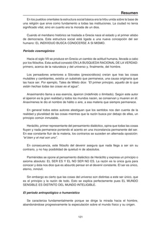 121
Resumen
En los pueblos orientales la estructura social básica era la tribu unida sobre la base de
una religión que sirve como fundamento a todas las instituciones. La ciudad no tenía
significado vital, sino en cuanto era la morada de un dios.
Cuando el meridiano histórico se traslada a Grecia nace el estado y el primer atisbo
de democracia. Esta estructura social está ligada a una nueva concepción del ser
humano: EL INDIVIDUO BUSCA CONOCERSE A SI MISMO.
Período cosmogónico
Hacia el siglo VII se produce en Grecia un cambio de actitud humana, llevada a cabo
por los filósofos. Esta actitud consistió EN LA BUSQUEDA RACIONAL DE LA VERDAD:
primero, acerca de la naturaleza y del universo y, finalmente, del hombre.
Los pensadores anteriores a Sócrates (presocráticos) creían que tras las cosas
mutables y cambiantes, existía un substrato que permanece, una causa originaria que
las hace ser. Por ejemplo, Tales de Mileto dice: “El primer principio, aquello de lo que
están hechas todas las cosas es el agua”.
Anaximandro llama a esa esencia, ápeiron (indefinido o ilimitado). Según este autor
el ápeiron es la gran realidad y todos los mundos nacen, se conservan y mueren en él.
Anaxímenes le dio el nombre de hálito o aire, a esa materia que siempre permanece.
En general todos estos autores atestiguan que los sentidos nos dan cuenta de la
realidad y pluralidad de las cosas mientras que la razón busca por debajo de ellas, un
principio común inmutable.
Heráclito, primer representante del pensamiento dialéctico, opina que todas las cosas
fluyen y nada permanece poniendo el acento en una inconstancia permanente del ser.
En ese constante fluir de la materia, los contrarios se suceden en alternada oposición:
“el bien y el mal son uno”.
En consecuencia, este filósofo del devenir asegura que nada llega a ser sin su
contrario, y no hay posibilidad de quietud ni de absolutos.
Parménides se opone al pensamiento dialéctico de Heráclito y expresa un principio o
axioma absoluto: EL SER ES Y EL NO SER NO ES. La razón es la única guía para
conocer y ésta nos dice que es absurdo pensar en el devenir constante. El ser es único,
eterno, inmóvil.
Sin embargo es cierto que las cosas del universo son distintas a este ser único, que
es el principio y la razón de todo. Esto se explica perfectamente pues EL MUNDO
SENSIBLE ES DISTINTO DEL MUNDO INTELIGIBLE.
El período antropológico o humanístico
Se caracteriza fundamentalmente porque se dirige la mirada hacia el hombre,
abandonándose progresivamente la especulación sobre el mundo físico y su origen.
 