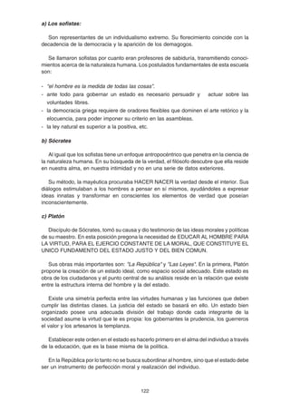 122
a) Los sofistas:
Son representantes de un individualismo extremo. Su florecimiento coincide con la
decadencia de la democracia y la aparición de los demagogos.
Se llamaron sofistas por cuanto eran profesores de sabiduría, transmitiendo conoci-
mientos acerca de la naturaleza humana. Los postulados fundamentales de esta escuela
son:
- “el hombre es la medida de todas las cosas”.
- ante todo para gobernar un estado es necesario persuadir y actuar sobre las
voluntades libres.
- la democracia griega requiere de oradores flexibles que dominen el arte retórico y la
elocuencia, para poder imponer su criterio en las asambleas.
- la ley natural es superior a la positiva, etc.
b) Sócrates
Al igual que los sofistas tiene un enfoque antropocéntrico que penetra en la ciencia de
la naturaleza humana. En su búsqueda de la verdad, el filósofo descubre que ella reside
en nuestra alma, en nuestra intimidad y no en una serie de datos exteriores.
Su método, la mayéutica procuraba HACER NACER la verdad desde el interior. Sus
diálogos estimulaban a los hombres a pensar en sí mismos, ayudándoles a expresar
ideas innatas y transformar en conscientes los elementos de verdad que poseían
inconscientemente.
c) Platón
Discípulo de Sócrates, tomó su causa y dio testimonio de las ideas morales y políticas
de su maestro. En esta posición pregona la necesidad de EDUCAR AL HOMBRE PARA
LA VIRTUD, PARA EL EJERCIO CONSTANTE DE LA MORAL, QUE CONSTITUYE EL
UNICO FUNDAMENTO DEL ESTADO JUSTO Y DEL BIEN COMUN.
Sus obras más importantes son: "La República" y "Las Leyes". En la primera, Platón
propone la creación de un estado ideal, como espacio social adecuado. Este estado es
obra de los ciudadanos y el punto central de su análisis reside en la relación que existe
entre la estructura interna del hombre y la del estado.
Existe una simetría perfecta entre las virtudes humanas y las funciones que deben
cumplir las distintas clases. La justicia del estado se basará en ello. Un estado bien
organizado posee una adecuada división del trabajo donde cada integrante de la
sociedad asume la virtud que le es propia: los gobernantes la prudencia, los guerreros
el valor y los artesanos la templanza.
Establecer este orden en el estado es hacerlo primero en el alma del individuo a través
de la educación, que es la base misma de la política.
En la República por lo tanto no se busca subordinar al hombre, sino que el estado debe
ser un instrumento de perfección moral y realización del individuo.
 