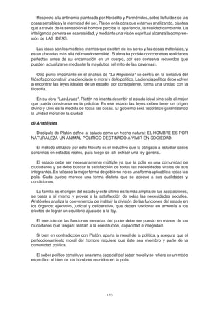 123
Respecto a la antinomia planteada por Heráclito y Parménides, sobre la fluidez de las
cosas sensibles y la eternidad del ser, Platón en la obra que estamos analizando, plantea
que a través de la sensación el hombre percibe la apariencia, la realidad cambiante. La
inteligencia penetra en esa realidad, y mediante una visión espiritual alcanza la compren-
sión de LAS IDEAS.
Las ideas son los modelos eternos que existen de los seres y las cosas materiales, y
están ubicadas más allá del mundo sensible. El alma ha podido conocer esas realidades
perfectas antes de su encarnación en un cuerpo, por eso conserva recuerdos que
pueden actualizarse mediante la mayéutica (el mito de las cavernas).
Otro punto importante en el análisis de "La República" se centra en la tentativa del
filósofo por construir una ciencia de lo moral y de lo político. La ciencia política debe volver
a encontrar las leyes ideales de un estado, por consiguiente, forma una unidad con la
filosofía.
En su obra "Las Leyes", Platón no intenta describir el estado ideal sino sólo el mejor
que pueda construirse en la práctica. En ese estado las leyes deben tener un origen
divino y Dios es la medida de todas las cosas. El gobierno será teocrático garantizando
la unidad moral de la ciudad.
d) Aristóteles
Discípulo de Platón define al estado como un hecho natural: EL HOMBRE ES POR
NATURALEZA UN ANIMAL POLITICO DESTINADO A VIVIR EN SOCIEDAD.
El método utilizado por este filósofo es el inductivo que lo obligaba a estudiar casos
concretos en estados reales, para luego de allí extraer una ley general.
El estado debe ser necesariamente múltiple ya que la polis es una comunidad de
ciudadanos y se debe buscar la satisfacción de todas las necesidades vitales de sus
integrantes. En tal caso la mejor forma de gobierno no es una forma aplicable a todas las
polis. Cada pueblo merece una forma distinta que se adecue a sus cualidades y
condiciones.
La familia es el origen del estado y este último es la más amplia de las asociaciones,
se basta a sí mismo y provee a la satisfacción de todas las necesidades sociales.
Aristóteles analiza la conveniencia de instituir la división de las funciones del estado en
los órganos: ejecutivo, judicial y deliberativo, que deben funcionar en armonía a los
efectos de lograr un equilibrio ajustado a la ley.
El ejercicio de las funciones elevadas del poder debe ser puesto en manos de los
ciudadanos que tengan: lealtad a la constitución, capacidad e integridad.
Si bien en contradicción con Platón, aparta la moral de la política, y asegura que el
perfeccionamiento moral del hombre requiere que éste sea miembro y parte de la
comunidad política.
El saber político constituye una rama especial del saber moral y se refiere en un modo
específico al bien de los hombres reunidos en la polis.
 