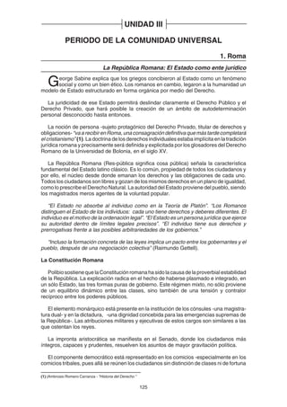 125
UNIDAD III
PERIODO DE LA COMUNIDAD UNIVERSAL
1. Roma
La República Romana: El Estado como ente jurídico
George Sabine explica que los griegos concibieron al Estado como un fenómeno
social y como un bien ético. Los romanos en cambio, legaron a la humanidad un
modelo de Estado estructurado en forma orgánica por medio del Derecho.
La juridicidad de ese Estado permitirá deslindar claramente el Derecho Público y el
Derecho Privado, que hará posible la creación de un ámbito de autodeterminación
personal desconocido hasta entonces.
La noción de persona -sujeto protagónico del Derecho Privado, titular de derechos y
obligaciones- “vaarecibirenRoma,unaconsagracióndefinitivaquemástardecompletará
el cristianismo” (1). La doctrina de los derechos individuales estaba implícita en la tradición
jurídica romana y precisamente será definida y explicitada por los glosadores del Derecho
Romano de la Universidad de Bolonia, en el siglo XV.
La República Romana (Res-pública significa cosa pública) señala la característica
fundamental del Estado latino clásico. Es lo común, propiedad de todos los ciudadanos y
por ello, el núcleo desde donde emanan los derechos y las obligaciones de cada uno.
Todos los ciudadanos son libres y gozan de los mismos derechos en un plano de igualdad,
como lo prescribe el Derecho Natural. La autoridad del Estado proviene del pueblo, siendo
los magistrados meros agentes de la voluntad popular.
“El Estado no absorbe al individuo como en la Teoría de Platón”. “Los Romanos
distinguen el Estado de los individuos: cada uno tiene derechos y deberes diferentes. El
individuo es el motivo de la ordenación legal”. “El Estado es un persona jurídica que ejerce
su autoridad dentro de límites legales precisos”. “El individuo tiene sus derechos y
prerrogativas frente a las posibles arbitrariedades de los gobiernos.”
“Incluso la formación concreta de las leyes implica un pacto entre los gobernantes y el
pueblo, después de una negociación colectiva” (Raimundo Gettell).
La Constitución Romana
PolibiosostienequelaConstituciónromanahasidolacausadelaproverbialestabilidad
de la República. La explicación radica en el hecho de haberse plasmado e integrado, en
un sólo Estado, las tres formas puras de gobierno. Este régimen mixto, no sólo proviene
de un equilibrio dinámico entre las clases, sino también de una tensión y contralor
recíproco entre los poderes públicos.
El elemento monárquico está presente en la institución de los cónsules -una magistra-
tura dual- y en la dictadura, -una dignidad concebida para las emergencias supremas de
la República-. Las atribuciones militares y ejecutivas de estos cargos son similares a las
que ostentan los reyes.
La impronta aristocrática se manifiesta en el Senado, donde los ciudadanos más
íntegros, capaces y prudentes, resuelven los asuntos de mayor gravitación política.
El componente democrático está representado en los comicios -especialmente en los
comicios tribales, pues allá se reúnen los ciudadanos sin distinción de clases ni de fortuna
(1) (Ambrosio Romero Carranza - "Historia del Derecho "
 