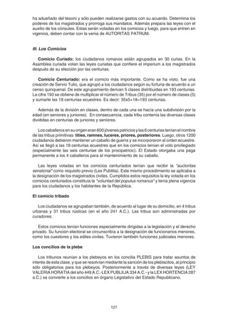 127
ha adueñado del tesoro y sólo pueden realizarse gastos con su acuerdo. Determina los
poderes de los magistrados y prorroga sus mandatos. Además prepara las leyes con el
auxilio de los cónsules. Estas serán votadas en los comicios y luego, para que entren en
vigencia, deben contar con la venia de AUTORITAS PATRUM.
III. Los Comicios
Comicio Curiado: los ciudadanos romanos están agrupados en 30 curias. En la
Asamblea curiada votan las leyes curiatas que confiere el imperium a los magistrados
después de su elección por las centurias.
Comicio Centuriado: era el comicio más importante. Como se ha visto, fue una
creación de Servio Tulio, que agrupó a los ciudadanos según su fortuna de acuerdo a un
censo quinquenal. De este agrupamiento derivan 5 clases distribuidas en 193 centurias.
La cifra 193 se obtiene de multiplicar el número de Tribus (35) por el número de clases (5)
y sumarle las 18 centurias ecuestres. Es decir: 35x5+18=193 centurias.
Además de la división en clases, dentro de cada una se hacía una subdivisión por la
edad (en seniores y juniores). En consecuencia, cada tribu contenía las diversas clases
divididas en centurias de juniores y seniores.
Loscaballerosensuorigeneran600jóvenespatriciosylas6centuriasteníanelnombre
de las tribus primitivas: titíes, ramnes, luceres, priores, posteriores. Luego, otros 1200
ciudadanos debieron mantener un caballo de guerra y se incorporaron al orden ecuestre.
Así se llegó a las 18 centurias ecuestres que en los comicios tenían el voto privilegiado
(especialmente las seis centuriae de los procipatricic). El Estado otorgaba una paga
permanente a los 4 caballeros para el mantenimiento de su caballo.
Las leyes votadas en los comicios centuriados tenían que recibir la "auctoritas
senatorial" como requisito previo (Lex Publilia). Este mismo procedimiento se aplicaba a
la designación de los magistrados civiles. Cumplidos estos requisitos la ley votada en los
comicios centuriados constituía la "voluntad del populus romanus" y tenía plena vigencia
para los ciudadanos y los habitantes de la República.
El comicio tribado
Los ciudadanos se agrupaban también, de acuerdo al lugar de su domicilio, en 4 tribus
urbanas y 31 tribus rústicas (en el año 241 A.C.). Las tribus son administradas por
curadores.
Estos comicios tenían funciones especialmente dirigidas a la legislación y el derecho
privado. Su función electoral se circunscribía a la designación de funcionarios menores,
como los cuestores y los ediles civiles. Tuvieron también funciones judiciales menores.
Los concilios de la plebe
Los tribunos reunían a los plebeyos en los concilia PLEBIS para tratar asuntos de
interés de esta clase, y que se resolvían mediante la sanción de los plebiscitos, al principio
sólo obligatorios para los plebeyos. Posteriormente a través de diversas leyes (LEY
VALERIA HORATIA del año 449 A.C.-LEX PUBLILIA 334 A.C.- y la LEX HORTENCIA 287
a.C.) se convierte a los concilios en órgano Legislativo del Estado Republicano.
 