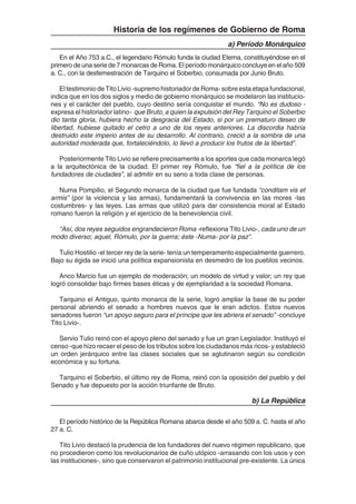 131
Historia de los regímenes de Gobierno de Roma
a) Período Monárquico
En el Año 753 a.C., el legendario Rómulo funda la ciudad Eterna, constituyéndose en el
primero de una serie de 7 monarcas de Roma. El período monárquico concluye en el año 509
a. C., con la desfemestración de Tarquino el Soberbio, consumada por Junio Bruto.
El testimonio de Tito Livio -supremo historiador de Roma- sobre esta etapa fundacional,
indica que en los dos siglos y medio de gobierno monárquico se modelaron las institucio-
nes y el carácter del pueblo, cuyo destino sería conquistar el mundo. “No es dudoso -
expresa el historiador latino- que Bruto, a quien la expulsión del Rey Tarquino el Soberbio
dio tanta gloria, hubiera hecho la desgracia del Estado, si por un prematuro deseo de
libertad, hubiese quitado el cetro a uno de los reyes anteriores. La discordia habría
destruido este imperio antes de su desarrollo. Al contrario, creció a la sombra de una
autoridad moderada que, fortaleciéndolo, lo llevó a producir los frutos de la libertad”.
Posteriormente Tito Livio se refiere precisamente a los aportes que cada monarca legó
a la arquitectónica de la ciudad. El primer rey Rómulo, fue “fiel a la política de los
fundadores de ciudades”, al admitir en su seno a toda clase de personas.
Numa Pompilio, el Segundo monarca de la ciudad que fue fundada “conditam vis et
armis” (por la violencia y las armas), fundamentará la convivencia en las mores -las
costumbres- y las leyes. Las armas que utilizó para dar consistencia moral al Estado
romano fueron la religión y el ejercicio de la benevolencia civil.
“Así, dos reyes seguidos engrandecieron Roma -reflexiona Tito Livio-, cada uno de un
modo diverso; aquel, Rómulo, por la guerra; éste -Numa- por la paz”.
Tulio Hostilio -el tercer rey de la serie- tenía un temperamento especialmente guerrero.
Bajo su égida se inició una política expansionista en desmedro de los pueblos vecinos.
Anco Marcio fue un ejemplo de moderación; un modelo de virtud y valor; un rey que
logró consolidar bajo firmes bases éticas y de ejemplaridad a la sociedad Romana.
Tarquino el Antiguo, quinto monarca de la serie, logró ampliar la base de su poder
personal abriendo el senado a hombres nuevos que le eran adictos. Estos nuevos
senadores fueron “un apoyo seguro para el príncipe que les abriera el senado” -concluye
Tito Livio-.
Servio Tulio reinó con el apoyo pleno del senado y fue un gran Legislador. Instituyó el
censo -que hizo recaer el peso de los tributos sobre los ciudadanos más ricos- y estableció
un orden jerárquico entre las clases sociales que se aglutinaron según su condición
económica y su fortuna.
Tarquino el Soberbio, el último rey de Roma, reinó con la oposición del pueblo y del
Senado y fue depuesto por la acción triunfante de Bruto.
b) La República
El período histórico de la República Romana abarca desde el año 509 a. C. hasta el año
27 a. C.
Tito Livio destacó la prudencia de los fundadores del nuevo régimen republicano, que
no procedieron como los revolucionarios de cuño utópico -arrasando con los usos y con
las instituciones-, sino que conservaron el patrimonio institucional pre-existente. La única
 