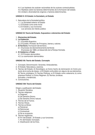 15
4.4. Las hipótesis de carácter racionalista de los autores contractualistas.
4.5. Hipótesis sobre los factores determinantes de la formación del estado.
4.6. Unidad o diversidad de orígenes o factores determinantes.
UNIDAD X: El Estado: la Sociedad y el Estado
1. Naturaleza de la Sociedad política
1.1. La Sociedad anterior al Estado
1.2. El Estado como ente moral
1.3. El Estado y sus funciones
Los servicios de interés público
UNIDAD XI: Teoría del Estado. Supuestos o elementos del Estado
1. Elementos del Estado.
2. La Población.
2.1. El pueblo Argentino.
2.2. El pueblo: Portador de Principios, bienes y valores.
3. El Territorio. Formación del territorio.
3.1. El proceso de desmembramiento territorial.
El proceso de 1880 y el desarrollo de la Pampa Húmeda.
4. El Gobierno o Poder
4.1. El Principio democrático
4.2. La cosmovisión democrática
UNIDAD XII: Teoría del Estado. Concepto
1. Concepto. Denominación. Variantes. Antecedentes.
2. El Estado. Naturaleza y esencia.
3. Teorías del Estado. A) Sociológico; a) Como hecho de dominación; b) Como pro-
ducto de la lucha de clases. c) El Estado confundido con alguno de sus elementos.
B) Teoría ontológica; C) Teorías Políticas; a) El Estado como soberanía; b) como
empresa Política; c) Como Régimen. D) Teorías Jurídicas.
Escuelas y tendencias.
4. Conclusiones.
UNIDAD XIII: Teoría del Estado
Origen y justificación del Estado:
1. Situación Temática.
2. Teorías religiosas:
a) Paganas;
b) De Derecho Divino;
c) De Derecho Divino natural.
3. Teorías de la Fuerza.
4. Teorías Eticas.
5. Teorías jurídicas:
a) Patriarcal;
b) Patrimonial;
c) Contractual;
d) De la ocupación.
6. Teorías negatorias.
El Fin del Estado - El Estado y sus funciones:
1. Fin del Estado: Concepto.
2. Clasificación de los fines.
 