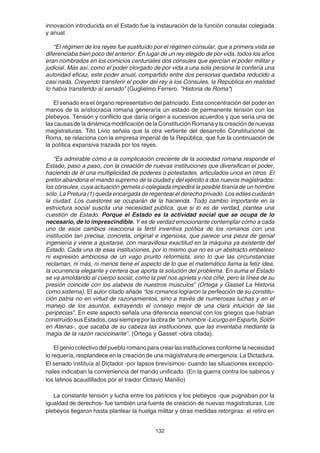 132
innovación introducida en el Estado fue la instauración de la función consular colegiada
y anual.
“El régimen de los reyes fue sustituído por el régimen consular, que a primera vista se
diferenciaba bien poco del anterior. En lugar de un rey elegido de por vida, todos los años
eran nombrados en los comicios centuriales dos cónsules que ejercían el poder militar y
judicial. Más así, como el poder otorgado de por vida a una sola persona le confería una
autoridad eficaz, este poder anual, compartido entre dos personas quedaba reducido a
casi nada. Creyendo transferir el poder del rey a los Cónsules, la República en realidad
lo había transferido al senado” (Guglielmo Ferrero. "Historia de Roma")
El senado era el órgano representativo del patriciado. Esta concentración del poder en
manos de la aristocracia romana generaría un estado de permanente tensión con los
plebeyos. Tensión y conflicto que daría origen a sucesivos acuerdos y que sería una de
las causas de la dinámica modificación de la Constitución Romana y la creación de nuevas
magistraturas. Tito Livio señala que la otra vertiente del desarrollo Constitucional de
Roma, se relaciona con la empresa imperial de la República, que fue la continuación de
la política expansiva trazada por los reyes.
“Es admirable cómo a la complicación creciente de la sociedad romana responde el
Estado, paso a paso, con la creación de nuevas instituciones que diversifican el poder,
haciendo de él una multiplicidad de poderes o potestades, articulados unos en otros. El
pretor abandona el mando supremo de la ciudad y del ejército a dos nuevos magistrados:
los cónsules, cuya actuación gemela o colegiada impedirá la posible tiranía de un hombre
sólo. La Pretura (1) queda encargada de regentear el derecho privado. Los ediles cuidarán
la ciudad. Los cuestores se ocuparán de la hacienda. Todo cambio importante en la
estructura social suscita una necesidad pública, que si lo es de verdad, plantea una
cuestión de Estado. Porque el Estado es la actividad social que se ocupa de lo
necesario, de lo imprescindible. Y es de verdad emocionante contemplar cómo a cada
uno de esos cambios reacciona la fértil inventiva política de los romanos con una
institución tan precisa, concreta, original e ingeniosa, que parece una pieza de genial
ingeniería y viene a ajustarse, con maravillosa exactitud en la máquina ya existente del
Estado. Cada una de esas instituciones, por lo mismo que no es un abstracto embeleso
ni expresión ambiciosa de un vago prurito reformista, sino lo que las circunstancias
reclaman, ni más, ni menos tiene el aspecto de lo que el matemático llama la feliz idea,
la ocurrencia elegante y certera que aporta la solución del problema. En suma el Estado
se va amoldando al cuerpo social, como la piel nos aprieta y nos ciñe, pero la línea de su
presión coincide con los alabeos de nuestros músculos” (Ortega y Gasset La Historia
como sistema). El autor citado añade “los romanos lograron la perfección de su constitu-
ción patria no en virtud de razonamientos, sino a través de numerosas luchas y en el
manejo de los asuntos, extrayendo el consejo mejor de una clara intuición de las
peripecias”. En este aspecto señala una diferencia esencial con los griegos que habían
construido sus Estados, casi siempre por la obra de “unhombre-LicurgoenEsparta,Solón
en Atenas-, que sacaba de su cabeza las instituciones, que las inventaba mediante la
magia de la razón raciocinante”. (Ortega y Gasset -obra citada).
El genio colectivo del pueblo romano para crear las instituciones conforme la necesidad
lo requería, resplandece en la creación de una magistratura de emergencia: La Dictadura.
El senado instituía al Dictador -por lapsos brevísimos- cuando las situaciones excepcio-
nales indicaban la conveniencia del mando unificado. (En la guerra contra los sabinos y
los latinos acaudillados por el traidor Octavio Manilio)
La constante tensión y lucha entre los patricios y los plebeyos -que pugnaban por la
igualdad de derechos- fue también una fuente de creación de nuevas magistraturas. Los
plebeyos llegaron hasta plantear la huelga militar y otras medidas retorgiras: el retiro en
 