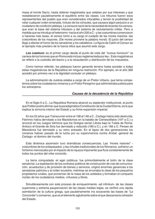 133
masa al monte Sacro, hasta obtener magistrados que velaban por sus intereses y que
restablecieron paulatinamente el equilibrio entre las clases. Los tribunos fueron esos
representantes del pueblo que eran considerados intocables y tenían la posibilidad de
vetar cualquier orden emanada, incluso de los cónsules, que causara algún perjuicio a un
ciudadano de condición plebeya. La censura nació de la necesidad de levantar los censos,
que eran la base del sistema tributario y del sistema de reclutamiento militar. Pero a
medida que se introdujo el helenismo -hacia el año 200 a C.- y las costumbres comenzaron
a hacerse más laxas, el censor tomó a su cargo el cuidado de las mores maiores -las
costumbres de los mayores. (De mores proviene la palabra moral). El juicio del censor
llegó a afectar el honor de los senadores y los caballeros. La figura de Catón el Censor es
el ejemplo más preclaro de la fuerza ética que asumió este cargo.
Los cuestura: es el primer cargo desde el punto de vista del “cursus honorum” -la
carrera de los honores que en Roma está incluso reglamentada por ley-. Esta magistratura
se refiere a la custodia del tesoro y a la recaudación y distribución de los impuestos.
Como hemos referido, los plebeyos fueron ganando terreno hasta acceder a todas
estas magistraturas de la República sin ninguna restricción. Por ejemplo, en el año 389
accedió por primera vez a la dignidad consular un plebeyo.
La administración de Justicia estaba a cargo de un Pretor Urbano, que tenía compe-
tencia sobre los ciudadanos romanos y un Pretor Peregrino que administraba justicia para
los extranjeros.
Causas de la decadencia de la República
En el Siglo II a C., La República Romana alcanzó su esplendor institucional, al punto
que Polibio podrá afirmar que la paradigmática Constitución de la Ciudad Eterna, es lo que
explica la armonía interior del Estado y su firme expansión imperial.
En los 52 años que Transcurren entre el 198 al 146 a C., Cartago había sido destruída;
Flaminio había derrotado a los Macedonios en la batalla de Cienescéfalos (197 a C.) y
anunció en los Juegos Istmicos que los Griegos serían Libres bajo la Tutela de Roma;
Antioco el Grande de Siria fue derrotado y reducido (189 a C.), y en 168 a C. Perseo de
Macedonia fue derrotado y su reino anexado. En el lapso de dos generaciones los
romanos habían pasado de la lucha por su supervivencia contra Aníbal -general de
Cartago- al domino del mundo.
Esta dinámica ascensión tuvo dramáticas consecuencias. Las “mores maiores” -
costumbres de los antepasados- y las virtudes tradicionales de los Romanos, sufrieron un
fortísimo menoscabo por el impacto de la riqueza imponente que fluía constantemente de
todos los puntos del orbe conocido.
La tierra conquistada -el ager públicus- fue primordialmente el botín de la clase
senatorial. La explotación de los contratos públicos de construcción de vías de comunica-
ción, acueductos y de provisión de bienes y servicios, originó enormes ganancias a los
senadores patricios y al orden ecuestre, mientras se arruinaba la clase de los pequeños
propietarios rurales, que provenían de la masa de los soldados y formaban el compacto
núcleo de los ciudadanos medios, virtuosos y libres.
Simultáneamente con este proceso de enriquecimiento -ad infinitum- de las clases
superiores y extrema pauperización de las clases medias bajas, se verificó una rápida
asimilación de la cultura griega, que paulatinamente iría socavando las bases de “La
Concordia” o consenso, que es el elemento aglutinante sobre el que descansa la cohesión
del Estado.
 