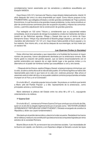 136
correligionarios fueron asesinados por los senadores y caballeros acaudillados por
Escipión NASICA.
Cayo Graco (123-121), hermano de Tiberio y mejor dotado intelectualmente, intentó 10
años después dar cima a la obra emprendida por aquél. Como tribuno propuso la ley
FRUMENTARIA, que obligaba al Estado a vender grandes cantidades de Trigo a precios
Económicos, lo cual favorecía a las grandes masas proletarias. La ley viaria constituía un
plan de construcciones camineras para dar ocupación al pueblo y mejorar las comunica-
ciones, y permitía adjudicación de la construcción de grandes graneros.
Fue reelegido en 122 como Tribuno y, considerando que su popularidad estaba
consolidada, lanzó el proyecto de otorgar la ciudadanía a todos los habitantes de Italia e
insistió en las Reformas agrarias. Ortega y Gasset dice que en el ánimo de Cayo
Sempronio Graco “influye muy claramente la filosofía griega utopista y, por tanto, es un
maniático del reformismo”. En 121 a C. Cayo Graco había perdido el favor popular y no
fue reelecto. Ese mismo año, a raíz de los ataques de sus enemigos, se hizo matar por
un esclavo fiel.
Las Guerras Civiles (o Sociales)
Estas reformas bien pensadas y que respondían a la finalidad de favorecer el mayor
número de personas, fueron abruptamente abortadas por la aristocracia romana. Este
hecho gestó la creación del partido popular, que se batiría encarnizadamente con el
partido aristocrático por espacio de un siglo dando lugar a las guerras civiles y a la
alternativa en el poder de hombres fuertes que acaudillaban a uno y otro bando.
- ”Después de los Gracos- explica Ortega y Gasset- empieza la época criminal que, por
lo visto, se abre a cierta altura de la vida de todo pueblo. En la Roma legítima se había sido
hipersensible para todo lo que fuera en la vida civil, violencia personal. Mas ahora el
asesinato está al orden del día y no se pueden celebrar comicios porque bandas armadas
irrumpen en el Foro y en el Comiciado”.
En el año 88 a C., el partido popular toma el poder. Se produce un conflicto que tendrá
a Mario -jefe del Partido Popular- y a Sila -representante de la aristocracia-, como
principales actores y contrincantes.
Mario detentará la jefatura del Estado entre los años 88 y 87 a C., sojuzgando
violentamente a la nobleza.
1ª Guerra Civil
En el año 85 a C., comienza la Primera Guerra Civil que concluye con el triunfo de Sila,
quien en el año 82 es elegido legítimamente por el senado como: “DICTATOR LEGIBUS
SCRIBUNDIS ET REPUBLICAE CONSTITUENDO” (“Dictador encargado de constituir la
República y dictar sus Leyes fundamentales").
Sila destruyó al partido democrático y diezmó el orden ecuestre. Restableció los fueros
delanoblezayrestauróunaconstituciónquedesconocíalasconquistaslogradasporotros
estratos de la sociedad Romana.
Muerto Sila en el año 79, se renovaron las convulsiones sociales. “Las necesidades de
la Guerra con Lépido, con Sartorio y con Espartaco obligan al Senado a anular las leyes
 