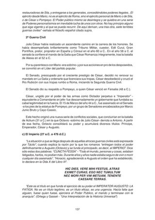137
restauradoras de Sila, y entregarse a los generales, concediéndoles poderes ilegales.. El
ejército desde Mario, no es el ejército de Roma, sino el ejército personal de Mario o de Sila,
o de César o Pompeyo. El Poder público mismo se desintegra y se quiebra en una serie
de Poderes personalísimos en inevitable lucha de unos con otros. No hay principio alguno
que siga vigente y al que se pueda recurrir. De aquí derivan, una tras otra, siete terribles
guerras civiles” -señala el filósofo español citado supra.
2ª Guerra Civil
Julio César había realizado un ascendente camino en la carrera de los honores. Se
había desempeñado brillantemente como Tribuno Militar, cuestor, Edil Curul, Gran
Pontífice, pretor, propretor en España y Cónsul en el año 60 a C.. En el año 58 a C. el
senado la confiere el mando de la Galia que César Romaniza íntegramente, tras la batalla
de Alesia en el 52 a C.
PorsuparentescoconMario-erasobrino-yporsusaccionesenprodelosdesposeidos,
se convirtió en el Líder del partido popular.
El Senado, preocupado por el creciente prestigio de César, decidió no renovar su
mandato en La Galia y ordenarle que licenciara sus tropas. César desobedeció y cruzó el
Río Rubicón con sus tropas rumbo a Roma, iniciando la Segunda Guerra Civil.
El Senado dio su respaldo a Pompeyo, a quien César venció en Farsalia (48 a C.).
César, ungido por el poder de las armas como Dictador perpetuo e “Imperator” -
equivalente a Comandante en jefe- fue descarnadamente un gobernante que fundaba su
cabal legitimidad en la fuerza. El 15 de Marzo del año 44 a C., fue asesinado en el Senado
-a los pies de la estatua de Pompeyo, por un grupo de Senadores encabezados por Marco
Junio Bruto y Cayo Cassio.
Este hecho originó una nueva serie de conflictos sociales, que concluirían en la batalla
de Actium (31 a C.) en la que Octavio -sobrino de Julio César- derrota a Antonio. A partir
de esa fecha, Octavio consolidará su poder y acumulará diversos títulos: Príncipe,
Emperador, César y Augusto.
c) El Imperio (27 a.C. a 476 d.C.)
“La situación a que se llega después de aquellas atroces guerras civiles está expresada
por Tácito”, cuando explica la razón por la que los romanos “entregan todos el poder
definitivamente a Augusto (Octavio) y se funda el principado, es decir, el IMPERIO”. Dice
sólo estas dos palabras: “CUNCTA FESSA” - “Todo el mundo, personas y cosas, estaban
fatigados, hartos, no podían más. Durante años y años nadie estaba seguro de vivir o morir
cualquier día asesinado”. "Horacio, agradeciendo a Augusto el orden que ha establecido,
lo declara en la Oda X del Libro III".
HIC DIES, VERE MIHI FESTUS, ATRAS
EXIMET CURAS; EGO NEC TUMULTUM
NEC MORI PER VIM METUAM, TENENTE
CAESARE TERRAS.
“Este es el título en que funda el ejercicio de su poder el IMPERATOR AUGUSTO: LA
FATIGA. No es un título legítimo, es un título eficaz, es una urgencia. Hacía falta que
alguien, fuese quien fuese, ejerciera el Poder Público, el mando y terminase con la
anarquía”. (Ortega y Gasset - "Una Interpretación de la Historia Universal")
 