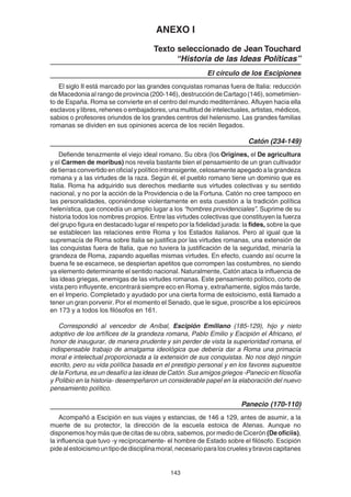 143
ANEXO I
Texto seleccionado de Jean Touchard
“Historia de las Ideas Políticas”
El círculo de los Escipiones
El siglo II está marcado por las grandes conquistas romanas fuera de Italia: reducción
de Macedonia al rango de provincia (200-146), destrucción de Cartago (146), sometimien-
to de España. Roma se convierte en el centro del mundo mediterráneo. Afluyen hacia ella
esclavos y libres, rehenes o embajadores, una multitud de intelectuales, artistas, médicos,
sabios o profesores oriundos de los grandes centros del helenismo. Las grandes familias
romanas se dividen en sus opiniones acerca de los recién llegados.
Catón (234-149)
Defiende tenazmente el viejo ideal romano. Su obra (los Origines, el De agricultura
y el Carmen de moribus) nos revela bastante bien el pensamiento de un gran cultivador
detierrasconvertidoenoficialypolíticointransigente,celosamenteapegadoalagrandeza
romana y a las virtudes de la raza. Según él, el pueblo romano tiene un dominio que es
Italia. Roma ha adquirido sus derechos mediante sus virtudes colectivas y su sentido
nacional, y no por la acción de la Providencia o de la Fortuna. Catón no cree tampoco en
las personalidades, oponiéndose violentamente en esta cuestión a la tradición política
helenística, que concedía un amplio lugar a los “hombres providenciales”. Suprime de su
historia todos los nombres propios. Entre las virtudes colectivas que constituyen la fuerza
del grupo figura en destacado lugar el respeto por la fidelidad jurada: la fides, sobre la que
se establecen las relaciones entre Roma y los Estados italianos. Pero al igual que la
supremacía de Roma sobre Italia se justifica por las virtudes romanas, una extensión de
las conquistas fuera de Italia, que no tuviera la justificación de la seguridad, minaría la
grandeza de Roma, zapando aquellas mismas virtudes. En efecto, cuando así ocurre la
buena fe se escarnece, se despiertan apetitos que corrompen las costumbres, no siendo
ya elemento determinante el sentido nacional. Naturalmente, Catón ataca la influencia de
las ideas griegas, enemigas de las virtudes romanas. Este pensamiento político, corto de
vista pero influyente, encontrará siempre eco en Roma y, extrañamente, siglos más tarde,
en el Imperio. Completado y ayudado por una cierta forma de estoicismo, está llamado a
tener un gran porvenir. Por el momento el Senado, que le sigue, proscribe a los epicúreos
en 173 y a todos los filósofos en 161.
Correspondió al vencedor de Aníbal, Escipión Emiliano (185-129), hijo y nieto
adoptivo de los artífices de la grandeza romana, Pablo Emilio y Escipión el Africano, el
honor de inaugurar, de manera prudente y sin perder de vista la superioridad romana, el
indispensable trabajo de amalgama ideológica que debería dar a Roma una primacía
moral e intelectual proporcionada a la extensión de sus conquistas. No nos dejó ningún
escrito, pero su vida política basada en el prestigio personal y en los favores supuestos
de la Fortuna, es un desafío a las ideas de Catón. Sus amigos griegos -Panecio en filosofía
y Polibio en la historia- desempeñaron un considerable papel en la elaboración del nuevo
pensamiento político.
Panecio (170-110)
Acompañó a Escipión en sus viajes y estancias, de 146 a 129, antes de asumir, a la
muerte de su protector, la dirección de la escuela estoica de Atenas. Aunque no
disponemos hoy más que de citas de su obra, sabemos, por medio de Cicerón (De oficiis),
la influencia que tuvo -y recíprocamente- el hombre de Estado sobre el filósofo. Escipión
pidealestoicismountipodedisciplinamoral,necesarioparaloscruelesybravoscapitanes
 