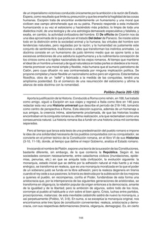 144
de un imperialismo victorioso conducido únicamente por la ambición o la razón de Estado.
Espera,comoresultadoquelimitesupresunciónyquelesenseñelafragilidaddelascosas
humanas. Escipión trata de encontrar evidentemente un humanismo y una moral que
civilicen ese campo atrincherado que es su patria. Panecio responde a esta invitación
humanizando a su vez el estoicismo y haciéndolo más práctico; lo limpia de toda una
dialéctica inútil, de una teología y de una astrología demasiado especulativa y fatalista, y
exalta, en cambio, la actividad civilizadora del hombre. El De officiis de Cicerón nos da
una idea aproximada de lo que podía ser el tratado Del deber de Panecio. Se insiste sobre
todo en la distinción entre la sociedad animal y la humana; las virtudes del hombre son
tendencias naturales, pero reguladas por la razón; y la humanidad es justamente este
conjunto de sentimientos, tradiciones o artes que transforman los instintos animales. La
doctrina consiste en un humanismo de justo término medio que se opone tanto a las
excesivas ambiciones de una sabiduría superhumana y a la rudimentaria concepción de
los cínicos como a la rigidez nacionalista de los viejos romanos. Al tiempo que mantiene
el ideal de un hombre universal y de igual naturaleza en todas partes si obedece a la moral,
intenta promover una moral simple y flexible, más humana que el sumario patriotismo de
Catón, pero cuya difusión no sea contrarrestada por ninguna implicación política. Se
propone completar y hacer flexible un nacionalismo activo pero sin vigencia. Esta tentativa
filosófica, obra de un “rallié” y fabricada a la medida de las conquistas, tendrá una
amplísima posteridad. Es el comienzo de una resurrección del estoicismo y afirma la
alianza de esta doctrina con la romanidad.
Polibio (hacia 205-125)
Aporta la justificación de la Historia. Conducido a Roma como rehén, en 168, fue tratado
como amigo, siguió a Escipión en sus viajes y regresó a Italia como libre en 146 para
redactar esta vez una Historia universal que describe el período de 218-146, tomando
como centro de perspectiva a Roma. Esta elección suponía, además de un homenaje a
sus amigos, la creencia íntima, abiertamente proclamada, de que las historias locales
encontraban en la conquista romana su última realización, a la que reclamaban como una
consecuencia natural. La historia romana iba a fundir en una historia única mil corrientes
separadas.
Pero al tiempo que lanza esta tesis de una predestinación del pueblo romano e impone
la idea de una solidaridad necesaria de los pueblos conquistados con su conquistador, se
convierte en el primer teórico de la Constitución romana, en el libro VI de sus Historias
(3-10, 11-18), donde, al tiempo que define el mejor Gobierno, analiza el Estado romano.
InvocandoelnombredePlatón,exponeunateoríadelasucesióndelasConstituciones,
bastante diferente, sin embargo, de la que contenía la República. Según él, las
sociedades conocen necesariamente, entre cataclismos cíclicos (inundaciones, epide-
mias, penurias, etc.) en que se aniquila toda civilización, la evolución siguiente: la
monarquía, estado inicial que se define por la adhesión natural al más fuerte y al más
enérgico, se transforma en realeza, que es una monarquía moralizada en la que el poder
de un soberano justo se funda en la libre adhesión; pero la realeza degenera en tiranía
cuando el rey cede a sus pasiones; la tiranía es destruida por la sublevación de los mejores
a quienes el pueblo, en recompensa, confía el Poder, fundándose de esta forma una
aristocracia que, por la intemperancia de las siguientes generaciones de aristócratas, se
transforma en oligarquía; la rebelión popular da origen entonces a la democracia, amante
de la igualdad y de la libertad; pero la ambición de algunos, sobre todo de los ricos,
corrompe al pueblo al habituarle a vivir sobre el bien ajeno. Crisis, luchas entre partidos,
proscripciones, matanzas: de esta inevitable catástrofe saldrá de nuevo la monarquía, y
así perpetuamente (Polibio, VI, 3-9). En suma, si se exceptúa la monarquía original, nos
encontramos ante tres tipos de constitución convenientes: realeza, aristocracia y demo-
cracia, con sus respectivas deformaciones (tiranía, oligarquía, demagogia). Es, en cierto
 