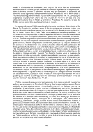 145
modo, la clasificación de Aristóteles; pero ninguno de estos tipos es enteramente
recomendable en sí mismo, ya que contiene en su interior el germen de su degeneración,
como la madera contiene la carcoma. Por ello, hay que considerar la posibilidad de
combinar estos regímenes “compensando la acción de cada uno por la de los otros” y
“manteniendo el equilibrio mediante el juego de fuerzas contrarias” (VI, 10). La lógica y la
experiencia se pronuncian a favor de esta solución. Se reconoce en todo esto una
utilización bastante libre de Platón, y también de Aristóteles. No obstante, la tesis de
Polibio es más sistemática que la que le sirve de modelo.
Lo que sucede es que Polibio examina, efectivamente, un régimen determinado: el de
Roma. Su Constitución satisface, según él, los imperativos que acaba de indicar. Los
poderes de los cónsules hacen pensar en una realeza; los del Senado, en una aristocracia;
los del pueblo, en una democracia. Todos estos poderes se controlan y equilibran. Los
cónsules -soberanos para dirigir la guerra- dependen del Senado para el abastecimiento
de las tropas y para su propio nombramiento, y del pueblo para los tratados. El Senado,
asuvez,dependedelpueblo,aquiendebensometerselosgrandesprocesosyquepuede,
mediante sus tribunos, suspender los decretos de aquella asamblea. El pueblo ateniense,
por el contrario, “ha sido siempre como una nave sin piloto” (VI, 44), y aquella democracia
sin contrapeso zozobró siempre en la anarquía. El autor critica incluso la Constitución de
Creta, por estar fundamentada en el amor de la riqueza y el régimen democrático (VI, 45-
46). Esparta conoció, por el contrario, una duradera grandeza merced a la igualdad de
fortuna, la convivencia en común, la simplicidad de la vida y, sobre todo, el contrapeso de
los poderes (realeza, senado y pueblo). Pero Esparta, fundada sobre la frugalidad, la
ausencia de moneda, comercio, etc., estaba organizada para conservar y no para adquirir.
Cada guerra de conquista ponía en peligro su propia independencia. Y “si se ambicionan
empresas mayores, si se tiene por glorioso y brillante aquello de mandar a muchos
súbditos, someter y señorear muchas provincias, y atraerse sobre sí la mirada y la
atención de todos, se debe confesar que la República de Lacedemonia es defectuosa y
que la Romana le lleva muchas ventajas, por tener una Constitución más poderosa” (trad.
Rui Bamba) (VI, 50). La Constitución de Cartago se parecía a la de Roma; pero mientras
aquélla había llegado ya a su período de decadencia, Roma llegaba a la perfección en su
forma de gobierno: “Ya que el pueblo se había arrogado en Cartago la principal autoridad
de las deliberaciones, cuando en Roma estaba aún en su vigor la del Senado. Allí era el
pueblo quien resolvía, cuando aquí eran los principales quienes deliberaban sobre los
asuntos públicos”. (trad. Rui Bamba) (VI, 51)
Polibio, expresando seguramente las inquietudes de la clase senatorial, muestra los
peligros que amenazan a la Constitución Romana: ésta ha alcanzado su apogeo. Como
cualquier ser, está sujeta a cambio y corre el peligro de morir por factores internos. La
prudencia y la experiencia romanas que han combinado esta asociación de poderes
pueden permitir que este equilibrio se prolongue y que la evolución se frene. Sin embargo,
Polibio no nos dice si esta prolongación puede ser indefinida. Se limita -y también aquí su
postura coincide con la de la clase senatorial- a subrayar que toda evolución se realizaría
en adelante en la dirección de la democracia y, por tanto, de la demagogia. Enumera los
catastróficos ejemplos: Atenas, naufragada en la demagogia; Creta, democrática e
inestable; y, sobre todo, Cartago, durante mucho tiempo afortunada rival, invadida y
paralizada por la democracia, desequilibradora de la sabia combinación de poderes. Así,
el consejo de Polibio es claro: se ha de intentar limitar la ostentación del lujo por parte de
los ricos, así como evitar que se desencadenen las ambiciones del pueblo, fuente de todo
el peligro futuro. Roma debe intentar mantenerse dentro de los límites de las constitucio-
nes hermanas de Lacedemonia, equilibrada pero moribunda por no haber sabido sostener
su imperialismo, y de Cartago, imperialista pero naufragada en la democracia. Las tesis
de Polibio constituyen un himno triunfal a la gloria de la energía romana en el que se
percibe, sin embargo, una nota inquieta y fatalista.
 