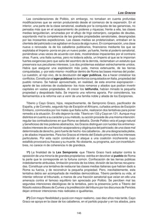 146
Los Gracos
Las consideraciones de Polibio, sin embargo, no tomaban en cuenta profundas
modificaciones que se venían produciendo desde el comienzo de la expansión. En el
interior, una parte de la clase senatorial, exaltada por la conquista de las ganancias, no
pensaba más que en el acaparamiento de poderes y riquezas; frente a ella, las clases
medias languidecían, arruinadas por el aflujo de trigo extranjero, cargadas de deudas,
soportando mal la competencia de las grandes propiedades senatoriales, desangradas
por las incesantes expediciones. Las clases medias se proletarizaban, entraban en la
clientela del patriciado o se agitaban en busca de algo nuevo. En compensación, una clase
nueva o renovada -la de los caballeros publicanos, financieros mediante los que se
explotaba el Imperio- ponía en pie un nuevo poder, ya fuerte, frente al poderío senatorial,
poniéndose unas veces de acuerdo con éste, mostrándose impacientes por el contrario
otras. Fuera, una Italia sumisa, pero no todavía adicta, un Imperio al que se le imponían
fuertes exigencias pero que salía del asombro de la derrota, reclamaban un estatuto que
preservara sus peculiares intereses. Los dos problemas estaban estrechamente unidos.
Había que asegurar una explotación más justa, menos extenuante, de las tierras
conquistadas, y -por esto mismo- modificar dentro de Roma las bases mismas del poder.
La cuestión, al rojo vivo, de la devolución del ager publicus, iba a hacer cristalizar los
conflictos.ConstituíanelagerpublicuslosterritoriosconquistadosenItalia,propiedaddel
pueblo romano. Se habían aprovechado, en realidad, de esta enorme expropiación -
aparte de las colonias de ciudadanos- los ricos romanos y aliados que podían invertir
capitales en vastas propiedades. Al crecer los latifundia, habían minado la pequeña
propiedad y despoblado Italia. Se imponía una reforma agraria. Por coincidencia, los
llamamientos a la reforma van a venir de una familia noble y aliada de los Escipiones.
Tiberio y Cayo Graco, hijos, respectivamente, de Sempronio Graco, pacificador de
España, y de Cornelio, segundo hijo de Escipión el Africano, cuñados ambos de Escipión
Emiliano, conmovidos por los males que Italia sufre, realizaron dos tentativas para poner
remedio a la situación. En ello dejaron la vida: Tiberio en 133 y Cayo en 121. Aunque muy
distintosencuantoasucarácteryasu método,su acción procede de una misma intención:
regular las contradicciones en que Roma se debatía. Donde Polibio veía el juego natural
y beneficioso de tres poderes abstractos, los Gracos distinguen con lucidez los entremez-
cladosinteresesdeunafracciónacaparadorayoligárquicadelpatriciado;deunaclasemal
determinada de derecho, pero fuerte de hecho -los caballeros-, de una desgraciada plebe,
y de aliados impacientes. Para los Gracos el interés del Estado prima sobre los intereses
particulares. Por esta razón conducirán al ataque a una coalición incoherente cuyo
estallido provocará su fracaso y su muerte. No obstante, su programa, aún con incertidum-
bres, no carece ni de coherencia ni de grandeza.
1º) La finalidad de la Lex Sempronia -que Tiberio Graco hará adoptar contra la
oposición de una minoría de grandes propietarios- estriba en devolver al pueblo de Roma
la parte que le corresponde en la fortuna común. Confiscación de las tierras públicas
indebidamente atribuidas, limitación prevista de los lotes; división de las tierras recupera-
das. Constituye una tentativa de restaurar las clases medias italianas que habían dado a
Roma su fuerza, y de reconstruir la pequeña propiedad. Pero, inevitablemente, esta
tentativa debía ser acompañada de medidas democráticas. Tiberio perdería su vida, al
intentar reforzar el tribunado, a manos de una fracción senatorial que veían en ello una
amenaza contra el famoso equilibrio tan apreciado por Polibio. Se perciben mal las
segundas intenciones ideológicas de la tentativa, pero la presencia junto a Tiberio del
filósofo estoico Bloses de Cumes y la predilección del tribuno por los discursos de Pericles
dejan entrever intenciones más radicales e igualitarias.
2º) Con mayor flexibilidad y quizá con mayor realismo, casi diez años más tarde, Cayo
Graco se apoya en la clase de los caballeros, en el partido popular y en los aliados, para
 