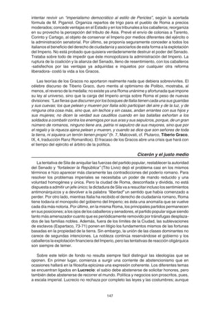 147
intentar revivir un “imperialismo democrático al estilo de Pericles”, según la acertada
fórmula de M. Piganiol. Organiza repartos de trigo para el pueblo de Roma a precios
moderados; concede ventajas en el Estado y en los tribunales a los caballeros; reorganiza
en su provecho la percepción del tributo de Asia. Prevé el envío de colonias a Tarento,
Corinto y Cartago, al objeto de conservar el Imperio por medios diferentes del ejército o
la administración senatorial. Por último, se proponía seguramente conceder a todos los
italianos el beneficio del derecho de ciudadanía y asociarlos de esta forma a la explotación
del Imperio. No está probado que quisiera verdaderamente destruir el poder del Senado.
Trataba sobre todo de impedir que éste monopolizara la administración del Imperio. La
ruptura de la coalición y la alianza del Senado, lleno de resentimiento, con los caballeros
-satisfechos por las ventajas ya adquiridas e inquietos por cualquier otra reforma
liberadora- costó la vida a los Gracos.
Las teorías de los Gracos no aportaron realmente nada que debiera sobrevivirles. El
célebre discurso de Tiberio Graco, duro mentis al optimismo de Polibio, mostraba, al
menos, el reverso de la medalla: no existe ya una Roma unánime y afortunada que impone
su ley al universo, sino que la carga del Imperio arroja sobre Roma el peso de nuevas
divisiones: “Las fieras que discurren por los bosques de Italia tienen cada una sus guaridas
y sus cuevas; los que pelean y mueren por Italia sólo participan del aire y de la luz, y de
ninguna otra cosa más, sino que, sin techos y sin casas, andan errantes con sus hijos y
sus mujeres; no dicen la verdad sus caudillos cuando en las batallas exhortan a los
soldados a combatir contra los enemigos por sus aras y sus sepulcros, porque, de un gran
número de romanos, ninguno tiene ara, patria ni sepulcro de sus mayores, sino que por
el regalo y la riqueza ajena pelean y mueren, y cuando se dice que son señores de toda
la tierra, ni siquiera un terrón tienen propio” (fr. 7, Malcovati, cf. Plutarco, Tiberio Graco,
IX, 4, traducción Ranz Romanillos). El fracaso de los Gracos abre una crisis que hará con
el tiempo del ejército el árbitro de la política.
Cicerón y el justo medio
La tentativa de Sila de aniquilar las fuerzas del partido popular, restablecer la autoridad
del Senado y “fortalecer la República” (Tito Livio) dejó el problema casi en los mismos
términos e hizo aparecer más claramente las contradicciones del poderío romano. Para
resolver los problemas imperiales se necesitaba un poder de mando reducido y una
voluntad homogénea y única. Pero la ciudad de Roma, desconfiada y dividida, no está
dispuesta a admitir un jefe único; la dictadura de Sila va a resucitar incluso los sentimientos
antimonárquicos y a devolver a la palabra “libertad” un sentido que había comenzado a
perder. Por otro lado, mientras Italia ha recibido el derecho de ciudadanía romano, Roma
tiene todavía el monopolio del gobierno del Imperio; es ésta una anomalía que se vuelve
cada día más notoria. Por último, en la misma Roma, los principales partidos permanecen
en sus posiciones; a los ojos de los caballeros y senadores, el partido popular sigue siendo
tanto más amenazador cuanto que es periódicamente removido por tránsfugas desplaza-
dos de las familias nobles. Además, fuera de los límites de la Ciudad, las sublevaciones
de esclavos (Espartaco, 73-71) ponen en litigio los fundamentos mismos de las fortunas
basadas en la propiedad de la tierra. Sin embargo, la unión de las clases dominantes no
carece de segundas intenciones. La nobleza continúa reservándose el gobierno y los
caballeros la explotación financiera del Imperio, pero las tentativas de reacción oligárquica
son siempre de temer.
Sobre este telón de fondo no resulta siempre fácil distinguir las ideologías que se
oponen. En primer lugar, comienza a surgir una corriente de abstencionismo que en
ocasiones hallará en la filosofía epicúrea una expresión coherente. Los diferentes temas
se encuentran ligados en Lucrecio: el sabio debe abstenerse de solicitar honores, pero
también debe abstenerse de recorrer el mundo. Política y negocios son proscritos, pues,
a escala imperial. Lucrecio no rechaza por completo las leyes y las costumbres; aunque
 
