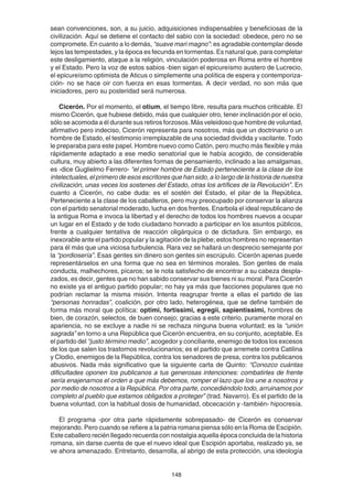 148
sean convenciones, son, a su juicio, adquisiciones indispensables y beneficiosas de la
civilización. Aquí se detiene el contacto del sabio con la sociedad: obedece, pero no se
compromete. En cuanto a lo demás, “suave mari magno”: es agradable contemplar desde
lejos las tempestades, y la época es fecunda en tormentas. Es natural que, para completar
este desligamiento, ataque a la religión, vinculación poderosa en Roma entre el hombre
y el Estado. Pero la voz de estos sabios -bien sigan el epicureísmo austero de Lucrecio,
el epicureísmo optimista de Aticus o simplemente una política de espera y contemporiza-
ción- no se hace oir con fuerza en esas tormentas. A decir verdad, no son más que
iniciadores, pero su posteridad será numerosa.
Cicerón. Por el momento, el otium, el tiempo libre, resulta para muchos criticable. El
mismo Cicerón, que hubiese debido, más que cualquier otro, tener inclinación por el ocio,
sólo se acomoda a él durante sus retiros forzosos. Más veleidoso que hombre de voluntad,
afirmativo pero indeciso, Cicerón representa para nosotros, más que un doctrinario o un
hombre de Estado, el testimonio irremplazable de una sociedad dividida y vacilante. Todo
le preparaba para este papel. Hombre nuevo como Catón, pero mucho más flexible y más
rápidamente adaptado a ese medio senatorial que le había acogido, de considerable
cultura, muy abierto a las diferentes formas de pensamiento, inclinado a las amalgamas,
es -dice Guglielmo Ferrero- “el primer hombre de Estado perteneciente a la clase de los
intelectuales, el primero de esos escritores que han sido, a lo largo de la historia de nuestra
civilización, unas veces los sostenes del Estado, otras los artífices de la Revolución”. En
cuanto a Cicerón, no cabe duda: es el sostén del Estado, el pilar de la República.
Perteneciente a la clase de los caballeros, pero muy preocupado por conservar la alianza
con el partido senatorial moderado, lucha en dos frentes. Enarbola el ideal republicano de
la antigua Roma e invoca la libertad y el derecho de todos los hombres nuevos a ocupar
un lugar en el Estado y de todo ciudadano honrado a participar en los asuntos públicos,
frente a cualquier tentativa de reacción oligárquica o de dictadura. Sin embargo, es
inexorable ante el partido popular y la agitación de la plebe; estos hombres no representan
para él más que una viciosa turbulencia. Rara vez se hallará un desprecio semejante por
la “pordiosería”. Esas gentes sin dinero son gentes sin escrúpulo. Cicerón apenas puede
representárselos en una forma que no sea en términos morales. Son gentes de mala
conducta, malhechores, pícaros; se le nota satisfecho de encontrar a su cabeza despla-
zados, es decir, gentes que no han sabido conservar sus bienes ni su moral. Para Cicerón
no existe ya el antiguo partido popular; no hay ya más que facciones populares que no
podrían reclamar la misma misión. Intenta reagrupar frente a ellas el partido de las
“personas honradas”, coalición, por otro lado, heterogénea, que se define también de
forma más moral que política: optimi, fortissimi, egregii, sapientissimi, hombres de
bien, de corazón, selectos, de buen consejo; gracias a este criterio, puramente moral en
apariencia, no se excluye a nadie ni se rechaza ninguna buena voluntad; es la “unión
sagrada” en torno a una República que Cicerón encuentra, en su conjunto, aceptable. Es
el partido del “justo término medio”, acogedor y conciliante, enemigo de todos los excesos
de los que salen los trastornos revolucionarios; es el partido que arremete contra Catilina
y Clodio, enemigos de la República, contra los senadores de presa, contra los publicanos
abusivos. Nada más significativo que la siguiente carta de Quinto: “Conozco cuántas
dificultades oponen los publicanos a tus generosas intenciones: combatirles de frente
sería enajenarnos el orden a que más debemos, romper el lazo que los une a nosotros y
por medio de nosotros a la República. Por otra parte, concediéndolo todo, arruinamos por
completo al pueblo que estamos obligados a proteger” (trad. Navarro). Es el partido de la
buena voluntad, con la habitual dosis de humanidad, obcecación y -también- hipocresía.
El programa -por otra parte rápidamente sobrepasado- de Cicerón es conservar
mejorando. Pero cuando se refiere a la patria romana piensa sólo en la Roma de Escipión.
Este caballero recién llegado recuerda con nostalgia aquella época concluida de la historia
romana, sin darse cuenta de que el nuevo ideal que Escipión aportaba, realizado ya, se
ve ahora amenazado. Entretanto, desarrolla, al abrigo de esta protección, una ideología
 