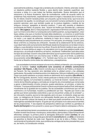 149
esencialmente ecléctica, imagen de su tentativa de conciliación. Intenta, ante todo, fundar
un idealismo político bastante flexible y -para decirlo todo- bastante superficial, que
conviene a todas (o a casi todas) las familias espirituales. Quiere demostrar que el
estoicismo y la Nueva Academia, lejos de contradecirse, están de acuerdo sobre los
problemas más importantes, especialmente sobre el origen y naturaleza de la moral y la
ley. En efecto, Cicerón necesita probar, por una parte, que la moral y la ley -que no es sino
la expresión de aquélla- no constituyen una convención humana cambiante (lo que es la
posición epicúrea; pero que también puede ser la postura legalista y realista de los
antiguos romanos, apegados al derecho positivo). Y para ello necesita el idealismo
proveniente de Platón; es preciso, dice, “buscar los límites que Sócrates fijó, y atenerse
a ellos” (De Legibus, libro I). Esta proposición, expresada en términos concretos, significa
que ni un tirano como Sila ni un anarquista como Catilina podrían, aunque legislaran, crear
leyes válidas a las que un hombre honrado deba obediencia. La moral es un pretil frente
a todos los arrebatos y seducciones. Todo hombre posee la forma esencial de lo humano
-la razón- y es capaz de adherirse, mediante lo mejor de sí mismo, a una ley justa,
convertida por este procedimiento en universal. Por otra parte, sin embargo, Cicerón, para
llevar a término su empresa de unificación, necesita de la colaboración de los estoicos,
cuyo ideal había sido sumariamente identificado desde los Escipiones con el ideal romano
antiguo y cuya disciplina moral era muy eficaz. El punto de fricción reside en que, para los
estoicos, la moral estriba en seguir a la naturaleza (con lo que esta palabra puede crear
de equívoco, al confundir el derecho y el hecho), resultando “indiferentes” para ellos todos
los tipos de actividad. Cicerón cree poder demostrar que el supremo bien de los platónicos
y el bien único de Zenón son una misma cosa -lo Bello- y que, en el fondo, su polémica
es puramente verbal (De legibus, I, 21). También aquí forma una “unión sagrada” en el
frente de la filosofía contra todos los relativismos y escepticismos.
Lassociedadeshumanassebasanalavezenlautilidadyelderecho,porunaexigencia
innata al hombre “coetus multitudinis iuris consensu et utilitatis communione
sociatus” (De Repub., I, 25). Cicerón concilia aquí el realismo de Polibio y el idealismo
de Panecio. No hay oposición sino identidad entre la utilidad común y las utilidades
particulares.Nopuedencombatirseentresísindestruirse.Sóloporirreflexiónyerrorcreyó
César que podía satisfacer su propio interés en detrimento de la república (De officiis, I,
8). Por consiguiente, derecho, moral, interés particular e interés común son idénticos o se
encuentran ligados; la humanidad es solidaria. La moral de Cicerón -nacida del conoci-
miento de los filósofos griegos y animada por el espíritu de universalidad que comenzaba
a ganar a determinados círculos romanos- puede extenderse, en principio, a todos los
hombres.YaunquepolíticamenteCicerónnollevasusprincipioshastaelfinal,estáseguro
moralmente de la igualdad de los pueblos. De las sociedades concéntricas que van del
matrimonio a la humanidad, muestra su predilección por dos: “Aquella que reúne a las
gentes que tienen parecidas costumbres y que se encuentran unidas por la amistad”, y,
por otra parte, la patria, que es la más sagrada, pero a la que, no obstante, exige que sea
justa. La inteligencia de Cicerón era demasiado flexible para ser profunda. Pero esto
mismo le permitió colocar las bases de un ideal que podrá convertirse en el ideal de la
heterogénea sociedad del Imperio. El gusto por los principios no le obscureció el sentido
de las proporciones. Y esa especie de perspectiva sideral que confiere su grandeza al
Sueño de Escipión le hizo presentir a veces que el Imperio debería sobrepasar a Roma.
Esas asociaciones tienen una existencia real cuando obedecen a un plan (consilium).
Pueden revestir tres formas: monárquica, aristocrática y democrática. Estas formas tienen
diferentes ventajas: la primera prevé la abnegada dedicación tutelar (caritas) de una
persona todopoderosa; la segunda goza del talento (consilium) de una élite; en la tercera
se garantiza la libertad de cada cual. Siguiendo al pie de la letra a Polibio, Cicerón
recomienda la Constitución mixta, que combina las ventajas de las tres precedentes y que
es, de hecho, la Constitución romana.
 