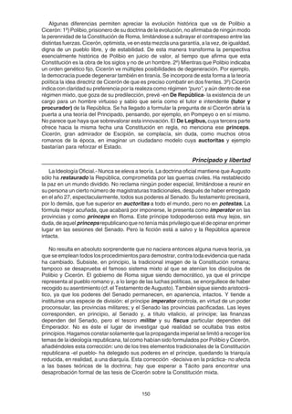 150
Algunas diferencias permiten apreciar la evolución histórica que va de Polibio a
Cicerón: 1º) Polibio, prisionero de su doctrina de la evolución, no afirmaba de ningún modo
la perennidad de la Constitución de Roma, limitándose a subrayar el contrapeso entre las
distintas fuerzas. Cicerón, optimista, ve en esta mezcla una garantía, a la vez, de igualdad,
digna de un pueblo libre, y de estabilidad. De esta manera transforma la perspectiva
esencialmente histórica de Polibio en juicio de valor, al tiempo que afirma que esta
Constitución es la obra de los siglos y no de un hombre. 2º) Mientras que Polibio indicaba
un orden genético fijo, Cicerón ve múltiples posibilidades de degeneración. Por ejemplo,
la democracia puede degenerar también en tiranía. Se incorpora de esta forma a la teoría
política la idea directriz de Cicerón de que es preciso combatir en dos frentes. 3º) Cicerón
indica con claridad su preferencia por la realeza como régimen “puro”, y aún dentro de ese
régimen mixto, que goza de su predilección, prevé -en De República- la existencia de un
cargo para un hombre virtuoso y sabio que sería como el tutor e intendente (tutor y
procurador) de la República. Se ha llegado a formular la pregunta de si Cicerón abría la
puerta a una teoría del Principado, pensando, por ejemplo, en Pompeyo o en sí mismo.
No parece que haya que sobrevalorar esta innovación. El De Legibus, cuya tercera parte
ofrece hacia la misma fecha una Constitución en regla, no menciona ese princeps.
Cicerón, gran admirador de Escipión, se complacía, sin duda, como muchos otros
romanos de la época, en imaginar un ciudadano modelo cuya auctoritas y ejemplo
bastarían para reforzar el Estado.
Principado y libertad
La Ideología Oficial.- Nunca se eleva a teoría. La doctrina oficial mantiene que Augusto
sólo ha restaurado la República, comprometida por las guerras civiles. Ha restablecido
la paz en un mundo dividido. No reclama ningún poder especial, limitándose a reunir en
su persona un cierto número de magistraturas tradicionales, después de haber entregado
en el año 27, espectacularmente, todos sus poderes al Senado. Su testamento precisará,
por lo demás, que fue superior en auctoritas a todo el mundo, pero no en potestas. La
fórmula mejor acuñada, que acabará por imponerse, le presenta como imperator en las
provincias y como princeps en Roma. Este príncipe todopoderoso está muy lejos, sin
duda,deaquel princepsrepublicanoquenoteníamásprivilegioqueeldeopinarenprimer
lugar en las sesiones del Senado. Pero la ficción está a salvo y la República aparece
intacta.
No resulta en absoluto sorprendente que no naciera entonces alguna nueva teoría, ya
que se emplean todos los procedimientos para demostrar, contra toda evidencia que nada
ha cambiado. Subsiste, en principio, la tradicional imagen de la Constitución romana;
tampoco se desaprueba el famoso sistema mixto al que se atenían los discípulos de
Polibio y Cicerón. El gobierno de Roma sigue siendo democrático, ya que el príncipe
representa al pueblo romano y, a lo largo de las luchas políticas, se enorgullece de haber
recogido su asentimiento (cf. el Testamento de Augusto). También sigue siendo aristocrá-
tico, ya que los poderes del Senado permanecen, en apariencia, intactos. Y tiende a
instituirse una especie de división: el príncipe imperator controla, en virtud de un poder
proconsular, las provincias militares; y el Senado las provincias pacificadas. Las leyes
corresponden, en principio, al Senado y, a título vitalicio, al príncipe; las finanzas
dependen del Senado, pero el tesoro militar y su fiscus particular dependen del
Emperador. No es éste el lugar de investigar qué realidad se ocultaba tras estos
principios. Hagamos constar solamente que la propaganda imperial se limitó a recoger los
temas de la ideología republicana, tal como habían sido formulados por Polibio y Cicerón,
añadiéndoles esta corrección: uno de los tres elementos tradicionales de la Constitución
republicana -el pueblo- ha delegado sus poderes en el príncipe, quedando la triarquía
reducida, en realidad, a una diarquía. Esta corrección -decisiva en la práctica- no afecta
a las bases teóricas de la doctrina; hay que esperar a Tácito para encontrar una
desaprobación formal de las tesis de Cicerón sobre la Constitución mixta.
 