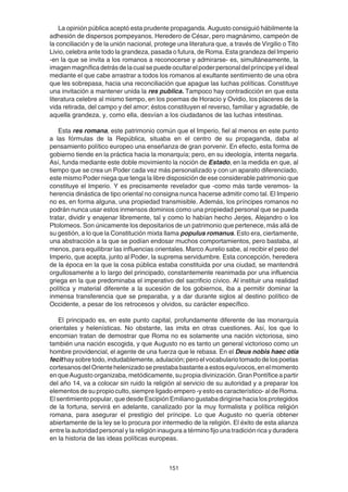 151
La opinión pública aceptó esta prudente propaganda. Augusto consiguió hábilmente la
adhesión de dispersos pompeyanos. Heredero de César, pero magnánimo, campeón de
la conciliación y de la unión nacional, protege una literatura que, a través de Virgilio o Tito
Livio, celebra ante todo la grandeza, pasada o futura, de Roma. Esta grandeza del Imperio
-en la que se invita a los romanos a reconocerse y admirarse- es, simultáneamente, la
imagenmagníficadetrásdelacualsepuedeocultarelpoderpersonaldelpríncipeyelideal
mediante el que cabe arrastrar a todos los romanos al exultante sentimiento de una obra
que les sobrepasa, hacia una reconciliación que apague las luchas políticas. Constituye
una invitación a mantener unida la res publica. Tampoco hay contradicción en que esta
literatura celebre al mismo tiempo, en los poemas de Horacio y Ovidio, los placeres de la
vida retirada, del campo y del amor; éstos constituyen el reverso, familiar y agradable, de
aquella grandeza, y, como ella, desvían a los ciudadanos de las luchas intestinas.
Esta res romana, este patrimonio común que el Imperio, fiel al menos en este punto
a las fórmulas de la República, situaba en el centro de su propaganda, daba al
pensamiento político europeo una enseñanza de gran porvenir. En efecto, esta forma de
gobierno tiende en la práctica hacia la monarquía; pero, en su ideología, intenta negarla.
Así, funda mediante este doble movimiento la noción de Estado, en la medida en que, al
tiempo que se crea un Poder cada vez más personalizado y con un aparato diferenciado,
este mismo Poder niega que tenga la libre disposición de ese considerable patrimonio que
constituye el Imperio. Y es precisamente revelador que -como más tarde veremos- la
herencia dinástica de tipo oriental no consigna nunca hacerse admitir como tal. El Imperio
no es, en forma alguna, una propiedad transmisible. Además, los príncipes romanos no
podrán nunca usar estos inmensos dominios como una propiedad personal que se pueda
tratar, dividir y enajenar libremente, tal y como lo habían hecho Jerjes, Alejandro o los
Ptolomeos. Son únicamente los depositarios de un patrimonio que pertenece, más allá de
su gestión, a lo que la Constitución mixta llama populus romanus. Esto era, ciertamente,
una abstracción a la que se podían endosar muchos comportamientos, pero bastaba, al
menos, para equilibrar las influencias orientales. Marco Aurelio sabe, al recibir el peso del
Imperio, que acepta, junto al Poder, la suprema servidumbre. Esta concepción, heredera
de la época en la que la cosa pública estaba constituida por una ciudad, se mantendrá
orgullosamente a lo largo del principado, constantemente reanimada por una influencia
griega en la que predominaba el imperativo del sacrificio cívico. Al instituir una realidad
política y material diferente a la sucesión de los gobiernos, iba a permitir dominar la
inmensa transferencia que se preparaba, y a dar durante siglos al destino político de
Occidente, a pesar de los retrocesos y olvidos, su carácter específico.
El principado es, en este punto capital, profundamente diferente de las monarquía
orientales y helenísticas. No obstante, las imita en otras cuestiones. Así, los que lo
encomian tratan de demostrar que Roma no es solamente una nación victoriosa, sino
también una nación escogida, y que Augusto no es tanto un general victorioso como un
hombre providencial, el agente de una fuerza que le rebasa. En el Deus nobis haec otia
fecithaysobretodo,indudablemente,adulación;peroelvocabulariotomadodelospoetas
cortesanosdelOrientehelenizadoseprestababastanteaestosequívocos,enelmomento
en que Augusto organizaba, metódicamente, su propia divinización. Gran Pontífice a partir
del año 14, va a colocar sin ruido la religión al servicio de su autoridad y a preparar los
elementos de su propio culto, siempre ligado empero -y esto es característico- al de Roma.
El sentimiento popular, que desde Escipión Emiliano gustaba dirigirse hacia los protegidos
de la fortuna, servirá en adelante, canalizado por la muy formalista y política religión
romana, para asegurar el prestigio del príncipe. Lo que Augusto no quería obtener
abiertamente de la ley se lo procura por intermedio de la religión. El éxito de esta alianza
entre la autoridad personal y la religión inaugura a término fijo una tradición rica y duradera
en la historia de las ideas políticas europeas.
 