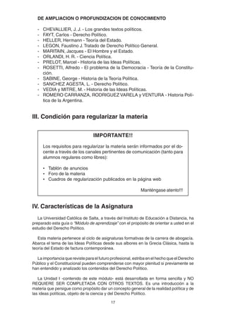 17
DE AMPLIACION O PROFUNDIZACION DE CONOCIMIENTO
- CHEVALLIER, J. J. - Los grandes textos políticos.
- FAYT, Carlos - Derecho Político.
- HELLER, Hermann - Teoría del Estado.
- LEGON, Faustino J.Tratado de Derecho Político General.
- MARITAIN, Jacques - El Hombre y el Estado.
- ORLANDI, H. R. - Ciencia Política.
- PRELOT, Marcel - Historia de las Ideas Políticas.
- ROSETTI, Alfredo - El problema de la Democracia - Teoría de la Constitu-
ción.
- SABINE, George - Historia de la Teoría Política.
- SANCHEZ AGESTA, L. - Derecho Político.
- VEDIA y MITRE, M. - Historia de las Ideas Políticas.
- ROMERO CARRANZA, RODRIGUEZ VARELA y VENTURA - Historia Polí-
tica de la Argentina.
III. Condición para regularizar la materia
IMPORTANTE!!
Los requisitos para regularizar la materia serán informados por el do-
cente a través de los canales pertinentes de comunicación (tanto para
alumnos regulares como libres):
• Tablón de anuncios
• Foro de la materia
• Cuadros de regularización publicados en la página web
Manténgase atento!!!
IV. Características de la Asignatura
La Universidad Católica de Salta, a través del Instituto de Educación a Distancia, ha
preparado esta guía o “Módulo de aprendizaje” con el propósito de orientar a usted en el
estudio del Derecho Político.
Esta materia pertenece al ciclo de asignaturas formativas de la carrera de abogacía.
Abarca el tema de las Ideas Políticas desde sus albores en la Grecia Clásica, hasta la
teoría del Estado de factura contemporánea.
La importancia que reviste para el futuro profesional, estriba en el hecho que el Derecho
Público y el Constitucional pueden comprenderse con mayor plenitud si previamente se
han entendido y analizado los contenidos del Derecho Político.
La Unidad I -contenido de este módulo- está desarrollada en forma sencilla y NO
REQUIERE SER COMPLETADA CON OTROS TEXTOS. Es una introducción a la
materia que persigue como propósito dar un concepto general de la realidad política y de
las ideas políticas, objeto de la ciencia y del Derecho Político.
 