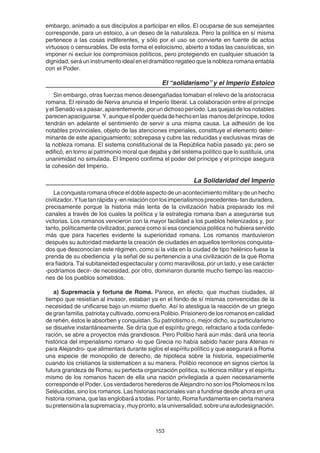 153
embargo, animado a sus discípulos a participar en ellos. El ocuparse de sus semejantes
corresponde, para un estoico, a un deseo de la naturaleza. Pero la política en sí misma
pertenece a las cosas indiferentes, y sólo por el uso se convierte en fuente de actos
virtuosos o censurables. De esta forma el estoicismo, abierto a todas las casuísticas, sin
imponer ni excluir los compromisos políticos, pero protegiendo en cualquier situación la
dignidad, será un instrumento ideal en el dramático regateo que la nobleza romana entabla
con el Poder.
El “solidarismo” y el Imperio Estoico
Sin embargo, otras fuerzas menos desengañadas tomaban el relevo de la aristocracia
romana. El reinado de Nerva anuncia el Imperio liberal. La colaboración entre el príncipe
yelSenadovaapasar,aparentemente,porundichosoperíodo.Lasquejasdelosnotables
parecenapaciguarse.Y,aunqueelpoderquedadehechoenlas manosdelpríncipe,todos
tendrán en adelante el sentimiento de servir a una misma causa. La adhesión de los
notables provinciales, objeto de las atenciones imperiales, constituye el elemento deter-
minante de este apaciguamiento; sobrepasa y cubre las reducidas y exclusivas miras de
la nobleza romana. El sistema constitucional de la República había pasado ya; pero se
edificó, en torno al patrimonio moral que dejaba y del sistema político que lo sustituía, una
unanimidad no simulada. El Imperio confirma el poder del príncipe y el príncipe asegura
la cohesión del Imperio.
La Solidaridad del Imperio
Laconquistaromanaofreceeldobleaspectodeunacontecimientomilitarydeunhecho
civilizador.Yfuetanrápiday-enrelaciónconlosimperialismosprecedentes-tanduradera,
precisamente porque la historia más lenta de la civilización había preparado los mil
canales a través de los cuales la política y la estrategia romana iban a asegurarse sus
victorias. Los romanos vencieron con la mayor facilidad a los pueblos helenizados y, por
tanto, políticamente civilizados; parece como si esa conciencia politica no hubiera servido
más que para hacerles evidente la superioridad romana. Los romanos mantuvieron
después su autoridad mediante la creación de ciudades en aquellos territorios conquista-
dos que desconocían este régimen, como si la vida en la ciudad de tipo helénico fuese la
prenda de su obediencia y la señal de su pertenencia a una civilización de la que Roma
era fiadora. Tal subitaneidad espectacular y como maravillosa, por un lado, y ese carácter
-podríamos decir- de necesidad, por otro, dominaron durante mucho tiempo las reaccio-
nes de los pueblos sometidos.
a) Supremacía y fortuna de Roma. Parece, en efecto, que muchas ciudades, al
tiempo que resistían al invasor, estaban ya en el fondo de sí mismas convencidas de la
necesidad de unificarse bajo un mismo dueño. Así lo atestigua la reacción de un griego
de gran familia, patriota y cultivado, como era Polibio. Prisionero de los romanos en calidad
de rehén, éstos le absorben y conquistan. Su patriotismo o, mejor dicho, su particularismo
se disuelve instantáneamente. Se diría que el espíritu griego, refractario a toda confede-
ración, se abre a proyectos más grandiosos. Pero Polibio hará aún más: dará una teoría
histórica del imperialismo romano -lo que Grecia no había sabido hacer para Atenas ni
para Alejandro- que alimentará durante siglos el espíritu político y que asegurará a Roma
una especie de monopolio de derecho, de hipoteca sobre la historia, especialmente
cuando los cristianos la sistematicen a su manera. Polibio reconoce en signos ciertos la
futura grandeza de Roma; su perfecta organización política, su técnica militar y el espíritu
mismo de los romanos hacen de ella una nación privilegiada a quien necesariamente
corresponde el Poder. Los verdaderos herederos de Alejandro no son los Ptolomeos ni los
Seléucidas, sino los romanos. Las historias nacionales van a fundirse desde ahora en una
historia romana, que las englobará a todas. Por tanto, Roma fundamenta en cierta manera
supretensiónalasupremacíay,muypronto,alauniversalidad,sobreunaautodesignación.
 