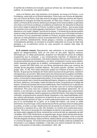154
El sentido de la Historia era invocado, quizá por primera vez, de manera explícita para
justificar, en el presente, una opción política.
Junto a la Historia, pero más próximas a la fe popular, se invoca a la Fortuna y a la
Providencia, sobre todo en el Oriente helenístico. Como hubo una Fortuna de Alejandro,
hay una Fortuna de Roma. Esta idea recorrió de seguro todos los caminos del Imperio,
recogiendo los sufragios de todas las escuelas. En todo caso, Plutarco, en su opúsculo
sobre LaFortunadelosromanos,declaraqueaveriguarsilosromanosdebensugrandeza
a la virtud o a la Fortuna constituye un problema ya tradicional. Sin descartar la influencia
de la virtud, exalta el papel de la Fortuna: ha dado su poder a Roma, “que es para todas
las naciones como una vestal sagrada y bienhechora”. De esta forma, Roma se convierte
además en una ciudad “elegida”, favorita de los dioses. Y el interés de los demás pueblos
reside en tratar de beneficiarse indirectamente de los favores que la Divinidad concede a
los romanos. Es muy característico también en Plutarco, burgués nacionalista y apasio-
nado por un cierto patriotismo cultural, el procedimiento de las “vidas paralelas” mediante
el que confronta, metódicamente, héroes griegos y romanos. La grandeza de Roma,
universalmente admitida, se convierte en el patrón indiscutido con el que se mide toda
grandeza y en el patrimonio común en cuyo provecho se realizan toda clase de
transferencias.
b) El cimiento romano. Naturalmente, esta unificación no se produjo en manera
alguna sin desgarramientos, tanto en una como en otra parte. Algunos romanos,
dominados por un reflejo particularista, aceptaron con dificultad el cúmulo de múltiples
ocupaciones que la conquista y sus consecuencias imponían. El desprecio de los
romanos antiguos por el extranjero, más tarde el desprecio del provincial romanizado por
los países recientemente conquistados y, por último, el desprecio muchas veces pública-
mente ostentado del griego por el asiático, contrarrestaron frecuentemente la obra de
fusión. Juvenal (65?-l28) sueña con una Roma estrictamente latina que conserve las
virtudes de las pequeñas ciudades italianas: “No puedo soportar, Quirites, una Roma
griega” (Sat., III, 60). Pero estas reacciones acaban por limitarse al terreno religioso o
literario. Al igual que las fantasías de Tácito sobre la pureza de los germanos, resultaron
retrospectivas y sin porvenir. Más serias fueron las reacciones de los pueblos sometidos.
Indudablemente algunos resistieron moralmente a la autoridad romana. Pero -excepto los
judíos- no formularon nada propiamente político. En la mayoría de los casos las naciones,
aun reconociendo más o menos la autoridad del Imperio, dirigieron su odio hacia la ciudad
de Roma, pletórica y corrompida, madre de todos los vicios, enriquecida por el pillaje del
Imperio, monstruoso parásito del mundo mediterráneo. Dion Crisóstomo es un ejemplo de
tales declamaciones: los Apocalipsis judíos y el de San Juan son su forma exagerada y
cataclismal. Pero poca cosa iba a subsistir de estas esporádicas agitaciones. De un
extremo a otro del país una clase social, étnicamente heterogénea pero culturalmente
cada vez más homogénea, tiende a asegurar la unidad del Imperio. Esta clase de notables
cultivados, progresivamente requerida desde Vespasiano a las responsabilidades políti-
cas, estoica naturalmente, encuentra en el ejercicio de una razón y una moral, aproxima-
damente idénticas del Ebro al Tigris, un motivo poderosísimo para creer, al mismo tiempo
que en la universalidad de su genio, en la unidad del Imperio. Les anima un doble
sentimiento. En primer lugar, el de su deuda hacia la Roma que hace reinar en todas partes
su justicia, su orden y su paz. Desde ahora han de pensar en el Imperio como un marco
permanente y necesario de su vida. Elio Arístides, en nombre de la aristocracia jónica,
declara: “Así como en las grutas los murciélagos se aferran a las piedras y unos a otros,
así todos están colgados de Roma, temiendo por encima de todo ser separados de ella”
( Arístides, XXVI, K 29). Sentimiento, en segundo lugar, de que, dentro de ese asilo de paz,
una cultura universal ha unificado al mundo en la alegría. Elio Arístides, como un eco del
Pericles elogiador de Atenas, alaba a la Roma, tutelar y liberal, que ha hecho de su Imperio
un universo de regocijo. “El mundo entero parece estar en fiestas; todas las ciudades han
renunciado a sus antiguas rivalidades, o más bien una misma emulación les anima a
todas: la de parecer la más bella y encantadora”. (ibíd., 68)
 