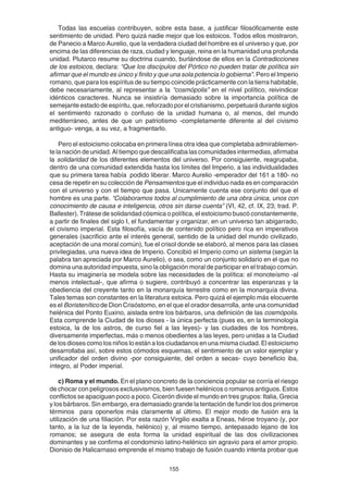 155
Todas las escuelas contribuyen, sobre esta base, a justificar filosóficamente este
sentimiento de unidad. Pero quizá nadie mejor que los estoicos. Todos ellos mostraron,
de Panecio a Marco Aurelio, que la verdadera ciudad del hombre es el universo y que, por
encima de las diferencias de raza, ciudad y lenguaje, reina en la humanidad una profunda
unidad. Plutarco resume su doctrina cuando, burlándose de ellos en la Contradicciones
de los estoicos, declara: “Que los discípulos del Pórtico no pueden tratar de política sin
afirmar que el mundo es único y finito y que una sola potencia lo gobierna”. Pero el Imperio
romano, que para los espíritus de su tiempo coincide prácticamente con la tierra habitable,
debe necesariamente, al representar a la “cosmópolis” en el nivel político, reivindicar
idénticos caracteres. Nunca se insistiría demasiado sobre la importancia política de
semejante estado de espíritu, que, reforzado por el cristianismo, perpetuará durante siglos
el sentimiento razonado o confuso de la unidad humana o, al menos, del mundo
mediterráneo, antes de que un patriotismo -completamente diferente al del civismo
antiguo- venga, a su vez, a fragmentarlo.
Pero el estoicismo colocaba en primera línea otra idea que completaba admirablemen-
te la nación de unidad. Al tiempo que descalificaba las comunidades intermedias, afirmaba
la solidaridad de los diferentes elementos del universo. Por consiguiente, reagrupaba,
dentro de una comunidad extendida hasta los límites del Imperio, a las individualidades
que su primera tarea había podido liberar. Marco Aurelio -emperador del 161 a 180- no
cesa de repetir en su colección de Pensamientos que el individuo nada es en comparación
con el universo y con el tiempo que pasa. Unicamente cuenta ese conjunto del que el
hombre es una parte. “Colaboramos todos al cumplimiento de una obra única, unos con
conocimiento de causa e inteligencia, otros sin darse cuenta” (VI, 42, cf. IX, 23; trad. P.
Ballester). Trátese de solidaridad cósmica o política, el estoicismo buscó constantemente,
a partir de finales del siglo I, el fundamentar y organizar, en un universo tan abigarrado,
el civismo imperial. Esta filosofía, vacía de contenido político pero rica en imperativos
generales (sacrificio ante el interés general, sentido de la unidad del mundo civilizado,
aceptación de una moral común), fue el crisol donde se elaboró, al menos para las clases
privilegiadas, una nueva idea de Imperio. Concibió el Imperio como un sistema (según la
palabra tan apreciada por Marco Aurelio), o sea, como un conjunto solidario en el que no
domina una autoridad impuesta, sino la obligación moral de participar en el trabajo común.
Hasta su imaginería se modela sobre las necesidades de la política: el monoteísmo -al
menos intelectual-, que afirma o sugiere, contribuyó a concentrar las esperanzas y la
obediencia del creyente tanto en la monarquía terrestre como en la monarquía divina.
Tales temas son constantes en la literatura estoica. Pero quizá el ejemplo más elocuente
es el Boristenítico de Dion Crisóstomo, en el que el orador desarrolla, ante una comunidad
helénica del Ponto Euxino, aislada entre los bárbaros, una definición de las cosmópolis.
Esta comprende la Ciudad de los dioses - la única perfecta (pues es, en la terminología
estoica, la de los astros, de curso fiel a las leyes)- y las ciudades de los hombres,
diversamente imperfectas, más o menos obedientes a las leyes, pero unidas a la Ciudad
de los dioses como los niños lo están a los ciudadanos en una misma ciudad. El estoicismo
desarrollaba así, sobre estos cómodos esquemas, el sentimiento de un valor ejemplar y
unificador del orden divino -por consiguiente, del orden a secas- cuyo beneficio iba,
íntegro, al Poder imperial.
c) Roma y el mundo. En el plano concreto de la conciencia popular se corría el riesgo
de chocar con peligrosos exclusivismos, bien fuesen helénicos o romanos antiguos. Estos
conflictos se apaciguan poco a poco. Cicerón divide el mundo en tres grupos: Italia, Grecia
y los bárbaros. Sin embargo, era demasiado grande la tentación de fundir los dos primeros
términos para oponerlos más claramente al último. El mejor modo de fusión era la
utilización de una filiación. Por esta razón Virgilio exalta a Eneas, héroe troyano (y, por
tanto, a la luz de la leyenda, helénico) y, al mismo tiempo, antepasado lejano de los
romanos; se asegura de esta forma la unidad espiritual de las dos civilizaciones
dominantes y se confirma el condominio latino-helénico sin agravio para el amor propio.
Dionisio de Halicarnaso emprende el mismo trabajo de fusión cuando intenta probar que
 