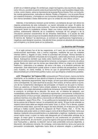 156
el latín es un dialecto griego. Es verdad que, según los lugares y las coyunturas, algunos,
como Vitruvio, pondrán el acento sobre la primacía de Roma, que ha podido integrar todo,
y otros, como Libanio, sobre la importancia de la pareja Roma-Grecia. Pero, en conjunto,
las nuevas generaciones, instruidas en Atenas, Rodas y Pérgamo, o en la propia Roma
por maestros foráneos, y formadas en una humanitas calcada sobre la filantropia griega,
son menos sensibles a estas distinciones que a la unidad de una cultura común.
Además, ni los bárbaros merecen ya tal nombre. Los bárbaros de ayer son ahora los
mejores protectores de esta civilización. La nación retrocede sin cesar. El edicto de
Caracalla pone punto final a esta evolución. Todos los habitantes del Imperio libres de
nacimiento tienen la ciudadanía romana. Nace una nueva noción para la conciencia
política, enteramente diferente de la ciudadanía municipal de los griegos o de la
vinculación personal característica de las dinastías helenísticas, a la escala de esta
potencia de nuevo tipo a la que se encadena desde ahora el ciudadano: el Estado romano.
El término de “bárbaro” se desmenuza, al contrario en significaciones fragmentarias y
negativas, para designar a quienes, más allá del limes, carecen en absoluto de vinculación
con el Imperio y no toman parte en la civilización.
La doctrina del Príncipe
Si el siglo primero fue el de las negaciones, el II será, por el contrario, el de las
construcciones doctrinales, más o menos originales, mediante las que los notables
intentan definir y, llegado el caso, limitar la autoridad del príncipe. Hemos llamado la
atención sobre la adhesión entusiasta de la burguesía, sobre todo provincial, al Imperio
liberal. Subrayemos también que todos estos doctrinarios -salvo Plinio el joven, que
aportará en cierta manera el homenaje de los romanos- son griegos o, al menos, de cultura
griega. Basta con decir que los temas que desarrollan tienen su origen en la tradición
helénica o helenística y se adaptan, de cerca o de lejos, a la situación particular del
emperador. Esta observación puede aclarar a veces cambios de perspectivas; en todo
caso muestra, en cierta medida, la forma en que el pensamiento político romano
desconcertado por un fenómeno político nuevo, tuvo que dirigirse a tradiciones paralelas.
a) El “Panegírico” de Trajano (100), compuesto por Plinio el Joven, marca una fecha
importante, en la medida en que aporta al Imperio el acuerdo de los notables romanos;
además, representa seguramente, bajo el elogio, el fuero que éstos pretendían imponer
como contrapartida. Su valor doctrinal es escaso. Pero aclara, al menos sobre un punto,
uno de los fundamentos ideológicos del principado: el Imperio es de quien lo merece.
Como ya sabemos, el Imperio había evitado adoptar la sucesión hereditaria del reino
helenístico, como signo demasiado evidente de monarquía. No podía aceptar, sin caer en
la anarquía, el principio de la elección. Se atuvo, así, al sistema de adopción, con
modalidades y éxitos diferentes. Los Antoninos representan, precisamente, la edad de oro
de esta práctica: el futuro príncipe, adoptado por el emperador, era asociado a los asuntos
públicos mientras vivía este último y reconocido sin dificultad como su sucesor. Este uso
de la adopción, según Plinio (Pan., 7), se justifica por la necesidad de abrir a todos, fuera
de los azares de la filiación natural, la competición del mérito: “El que ha de extender su
imperio sobre todos debe ser elegido entre todos” (trad. A. d’Ors). Por lo demás, pueden
encontrarse estas ideas, que eran de seguro las tesis oficiales, en el discurso que Tácito
atribuye a Galba cuando describe la adopción de Pisón (Tácito, Hist., I, 15-16). No
fundándose este poder sobre un criterio seguro como el de la filiación familiar, había que
idealizar mediante otros procedimientos a su detentador y legitimar, mediante un excep-
cional mérito moral, a quien no había sido designado por el indiscutible arbitraje de la
sangre. El mejor gana: la monarquía imperial es una aristocracia sin pluralismo. Se
trataba, ciertamente, de una ficción, ya que los signos a los que se reconocía este mérito
eran fluctuantes y, además, la elección real en este pretendido concurso dependía, a
discreción, del soberano reinante. Sin embargo, como esta doctrina tenía una fuerza de
persuasión considerable, legitimaba hacia atrás al soberano elegido y justificaba la
 