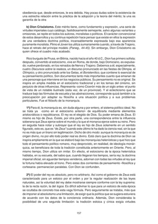 157
obediencia que, desde entonces, le era debida. Hay pocas dudas sobre la existencia de
una estrecha relación entre la práctica de la adopción y la teoría del mérito; la una es
garantía de la otra
b) Dion Crisóstomo. Este mérito tiene, como fundamento y expresión, una serie de
virtudes imperiales cuyo catálogo, fastidiosamente semejante, salvo algunas variantes u
omisiones, se repite en todos los autores, moralistas o políticos. El carácter convencional
de estos desarrollos y su continua repetición hace pensar que existe en ellos la expresión
de una verdadera doctrina política, incansablemente expresada bajo esa apariencia
puramente moralista. Plinio el Joven los utiliza sumariamente cuando, a través de Trajano,
hace el retrato del príncipe modelo (Paneg., 44-45). Sin embargo, Dion Crisóstomo es
quien ofrece el cuadro más acabado.
Rico burgués de Prusa, en Bitinia, nacido hacia el año 40 d.C., Dion fue primero sofista;
después, convertido al estoicismo, vive en Roma, de donde, bajo Domiciano, es expulsa-
do; vuelve perdonado, en los reinados de Nerva y Trajano. Debemos a él, especialmente,
cuatro Discursos sobre la realeza, un discurso pronunciado en las fiestas de Olimpia, el
Olímpico, y otro pronunciado ante los Getas, el Boristenítico, que contiene lo esencial de
su pensamiento político. Son documentos tanto más importantes cuanto que emanan de
una personaje que interviene en los negocios públicos. Su pensamiento no es original. Se
inspira en amplia medida en el estoicismo tradicional y en los temas del cinismo, sin
perjuicio de otras influencias. Representa -como Cicerón más de un siglo antes- el punto
de vista de un notable ilustrado (esta vez, de un provincial). Y el eclecticismo que se
traduce bajo las fórmulas de escuela y las abstracciones, corresponde quizá también a la
preocupación por adaptar su filosofía a una situación política y a sus problemas
particulares. Fue el filósofo de la monarquía.
1º) Para él, la monarquía es, sin duda alguna y por entero, el sistema político ideal. No
se trata ya -como en el estoicismo anterior- de equilibrarla mediante elementos
aristocráticos o republicanos. El rey es el elegido de Dios. Su poder emana de Zeus. El
mismo es hijo de Zeus. Existe, por otra parte, una correspondencia entre la influencia
soberana que Zeus ejerce sobre el mundo y la que el monarca ejerce sobre su reino. Pero
en seguida hace notar y subrayar que el rey es hijo de Zeus solamente en un sentido
figurado, esto es, que es “de Zeus” cuando este último le ha dado la ciencia real, sin la que
no es más que un tirano sin legitimación. Dicho de otro modo: aunque la monarquía es de
origen divino, no por ello todo poder real es divino. Está claro que la doctrina de Dion se
inspira ampliamente en la que se elaboró bajo las monarquías helenísticas y que hizo que
todo el pensamiento político romano, muy desprovisto, en realidad, de ideología monár-
quica, se beneficiara de toda la tradición constituida anteriormente en Oriente. Pero, al
mismo tiempo, Dion utiliza sin imitar. En efecto, el estoicismo de la época helenística
hablaba, en su escuela, del sabio que, cuando llegaran los tiempos, sería rey; la doctrina
imperial oficial, sin aguardar tiempos venideros, adornan con todas las virtudes al rey que
la fortuna había elevado al trono. Pero estas dos corrientes de pensamiento -filosófica y
cortesana- permanecían paralelas. Con Dion se confunden.
2º) El poder del rey es absoluto, pero no arbitrario. Así como el gobierno de Zeus está
caracterizado para un estoico por el orden y por la regular realización de las leyes
naturales, así la voluntad del rey debe mostrarse siempre conforme con la ley suprema:
la de la recta razón, la del logos. Es difícil adivinar lo que para un estoico de esta época
se ocultaba de concreto tras esta vaga fórmula. Pero seguramente se trataba, más que
de imponer al absolutismo una limitación, de exigir que la política que se sugiera estuviera
de acuerdo con los datos de la conciencia ordinaria. Además, Dion consideraba la
posibilidad de una segunda limitación: la tradición estoica y cínica exigía virtudes
 