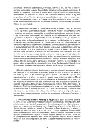158
personales y humanas (laboriosidad, sobriedad, sabiduría, etc.) del rey; la tradición
socrática-platónica se ocupaba de cualidades completamente especiales, diferentes de
lasdelamoralprivada,yenlasquesesituabalaesenciadelapolítica:suconjuntoformaba
la ciencia real tan apreciada por Platón. Dion Crisóstomo combina ambas: el rey debe
poseer la ciencia política para gobernar y las cualidades morales para ser un ejemplo a
los ojos del pueblo, de cuya educación debe cuidar. Por consiguiente, el rey debe ser, a
lavez,eljefecompetenteyeficazdeeseinmensocuerpoyelsabioejemplarqueelImperio
merece por sus virtudes.
3º) Podemos también medir el camino recorrido desde Séneca. En el De Clementia
Séneca exponía las garantías que el pueblo -lo mejor, los notables- exigían del soberano,
y pedía que las relaciones establecidas entre el Poder y el individuo fuesen las de padre
a hijo, lo que excluía las relaciones de propietario a objeto poseído o de amo a esclavo.
Aquí también la doctrina se ha precisado, pues las detalladas virtudes que se atribuyen
al rey son otras tantas exigencias que se le imponen. La idealización de la función
monárquica lleva consigo un reverso: es como un contrato que los notables, por medio del
estoicismo, imponen al Poder imperial: obediencia absoluta al soberano, pero a condición
de que cumpla con sus deberes. Así, la posición estoica, que parece alinearse, a la vez,
sobre la religión oficial que diviniza al emperador y sobre el principio de autocracia
absoluta, toma, en realidad, sus distancias, subordinando el reconocimiento, tanto de la
divinidad como de la autoridad, a ciertas condiciones. La preocupación de todos estos
filósofos -que se va precisando de Séneca a Dion- es, manifiestamente, la siguiente:
fortificar ideológicamente el principio monárquico, principio de orden, renegando de la
antigua debilidad estoica por la Constitución mixta; pero mantener la posibilidad de una
censura o de una desaprobación respecto a la persona real. También aquí podría distinguirse
fácilmente una relación entre el sistema de sucesión practicado y la doctrina estoica.
4º) Por último, bajo la brillantez del discurso, se observan algunas imprecisiones, tal vez
intencionadas. El rey está por encima de la ley, ya que su poder es absoluto y la ley no es
sino el del rey (Disc., 3, 43). Sin embargo, parece que se ha de entender aquí que es el
rey quien da fuerza a la ley; y no que el rey tendría razón en infringir las leyes. Muy al
contrario, reina por las leyes y en el marco de las leyes. Y si se declara que la realeza es
una magistratura irresponsable, esta afirmación sirve para subrayar la diferencia que
separa a esta doctrina de las antiguas “Constituciones mixtas” o de las doctrinas que de
ella derivan. Aquí no existe ninguna instancia superior al rey; pero esta irresponsabilidad
no es una teoría de la “voluntad arbitraria”, ya que Dion exalta el valor, no sólo de la ley
razonable, sino de cualquier ley establecida, e incluso sugiere al emperador que se
aconseje de los colaboradores que le asisten en una especie de Consejo. (Agamenón o
De la realeza)
c)“Pensamientos”deMarcoAurelio(121-180).Graciasaellosconocemoselestado
deánimoconqueunsoberanomodelopodíaasumirlastareasqueleeranimpuestas.Este
príncipe estoico nos ha dejado una colección de máximas, grandiosas y decepcionante a
la vez, que no contiene -por así decirlo- rastro de política en el sentido estricto del término,
sino tan sólo una metafísica y una ética. Se advierte a Marco Aurelio preocupado sobre
todo por una sabiduría personal y, por así decirlo, por una especie de desapropiación
personal que constituye la mejor respuesta a los consejos de Dios. Es, ante todo, un sabio
ejemplar. No encontramos ninguna indicación sobre su oficio de emperador. Diríase que
se agota por entero en la práctica de la justicia, virtud general, o en ese deber de actividad
social que para cada uno predica. La moral ha absorbido completamente a la reflexión
política.
 
