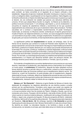 159
El desgaste del Estoicismo
De esta forma, el estoicismo, después de dar a los últimos romanos libres una razón
para combatir, se había convertido en el regulador de un Imperio unificado y bien
establecido. Aseguraba el ejercicio moderado del poder monárquico e imponía a todos,
como un categórico deber, la participación en los negocios públicos. Había llegado a ser
la filosofía ordinaria de un Imperio de doble figura grecorromana que no parecía ya sujeta
al devenir, de una civilización tan estable que parecía una estructura definitiva del
universo. El tono que adopta Marco Aurelio no engaña : la Historia se ha detenido y la
política no es sino conservación. Y, sin embargo, ese Imperio -y, con él, el estoicismo- se
encuentra en vísperas de cataclismos militares y económicos en los que zozobrará
especialmente esa aristocracia de la que el estoicismo había sido la levadura. Terribles
sacudidas van a conducir a inapreciables transformaciones. El poder monárquico,
trastornado, se endurece; la influencia oriental, contenida por el espíritu grecorromano,
invade el Imperio; las religiones bárbaras y su mística, así como el paganismo tradicional
y el racionalismo al que iban unidas, emergen ampliamente. El estoicismo es suplantado,
engranparte,pornuevosmovimientos,elmásimportantedeloscualeseselneoplatonismo.
La significación política del neoplatonismo no resulta, sin embargo, clara. Si nos
fiamos de las alusiones que contiene la novela de Filostrato sobre Apolonio de Tiana,
parece representar una fuerza de conservación más segura e impermeable que la doctrina
del Pórtico; predicaría el respeto absoluto por una realeza que procede directamente de
la divinidad. Por una parte, contribuye, mediante su implícita religiosidad, a reforzar la idea
de que el orden social está impuesto por la divinidad, y subraya que la realeza es la imagen
y emanación de la divinidad, concesión que el estoicismo nunca había aceptado de modo
formal. Por otro lado, su cosmología jerarquizada y su metafísica de hipóstasis se amoldan
perfectamente a un Imperio que descansa también sobre una jerarquía oriental. Sin
embargo tenemos pocos textos de la época anterior a Temistio, que es ya tardía.
Porlodemás,elneoplatonismovaaentrarrápidamenteenconcurrenciaconunanueva
doctrina, madurada en la abstención, pero dispuesta ahora a intercambiar con el Imperio
un mutuo apoyo: el cristianismo. El cristianismo, después de haber adoptado muchos
temas estoicos durante su período obscuro y subterráneo, probará su fuerza expansiva
desempeñando todas las funciones políticas que el neoplatonismo debería asumir. Su
historia es, a partir de Constantino, en parte paralela; pero el neoplatonismo, plagiado,
distanciado en la puja, inutilizado, debería ser rápidamente excluido de esta concurrencia.
Para medir la fuerza de expansión política del cristianismo de la época constantiniana es,
indudablemente, necesario relatar la historia de sus orígenes.
Séneca y el “De Clementia”.- Debemos al genio flexible de Séneca el intento más
destacado de amalgamar los dispersos elementos de una doctrina puesta a prueba
primero por los acontecimientos. Considera como seguro que existe una especie de
situación inmejorable para el principado. Es, en realidad, la que quiso establecer Augusto,
y a la que es preciso volver tras los excesos de Tiberio, Calígula y Claudio, que se han
conducido como tiranos. Preceptor (49-54) de Nerón, más tarde ministro (54-62), intenta
volver a poner en marcha el sistema diárquico, modificación de la antigua Constitución de
Polibio y, según cree, programa de Augusto. El discurso-programa de Nerón -redactado
por Séneca- definía de forma explícita esta protección: “Ex Augusti praescripto imperatum
se” (Suetonio, Vida de Nerón, 10). Sin embargo, leyendo el De Clementia se percibe
hasta qué punto esta diarquía es irreal. Séneca intenta definir en esta obra al buen César.
Su doctrina es simple: La naturaleza impulsa a los hombres a darse un jefe. En
consecuencia, se necesita un príncipe, pero éste debe actuar en interés de sus súbditos
 