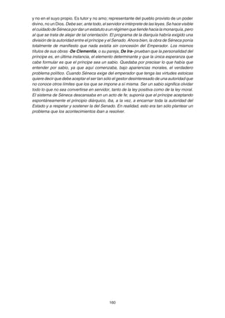160
y no en el suyo propio. Es tutor y no amo; representante del pueblo provisto de un poder
divino, no un Dios. Debe ser, ante todo, el servidor e intérprete de las leyes. Se hace visible
el cuidado de Séneca por dar un estatuto a un régimen que tiende hacia la monarquía, pero
al que se trata de alejar de tal orientación. El programa de la diarquía habría exigido una
división de la autoridad entre el príncipe y el Senado. Ahora bien, la obra de Séneca ponía
totalmente de manifiesto que nada existía sin concesión del Emperador. Los mismos
títulos de sus obras -De Clementia, o su pareja, De Ira- prueban que la personalidad del
príncipe es, en última instancia, el elemento determinante y que la única esperanza que
cabe formular es que el príncipe sea un sabio. Quedaba por precisar lo que había que
entender por sabio, ya que aquí comenzaba, bajo apariencias morales, el verdadero
problema político. Cuando Séneca exige del emperador que tenga las virtudes estoicas
quiere decir que debe aceptar el ser tan sólo el gestor desinteresado de una autoridad que
no conoce otros límites que los que se impone a sí misma. Ser un sabio significa olvidar
todo lo que no sea convertirse en servidor, tanto de la ley positiva como de la ley moral.
El sistema de Séneca descansaba en un acto de fe; suponía que el príncipe aceptando
espontáneamente el principio diárquico, iba, a la vez, a encarnar toda la autoridad del
Estado y a respetar y sostener la del Senado. En realidad, esto era tan sólo plantear un
problema que los acontecimientos iban a resolver.
 