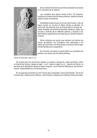 18
Esta unidad introductoria permite al estudiante ubicarse
en la temática de la materia.
Las unidades que siguen hasta la Nro. VII inclusive,
contienen la historia de las ideas políticas, desde la Grecia
clásica hasta el presente.
Aristóteles sostenía que el conocimiento pleno, sólo se
logra cuando se conoce el objeto desde su génesis. El
recorrido retrospectivo que se emprenderá a lo largo de
estasunidades,permitirácomprender,desdesuorigen,las
causas y motivos de la reflexión política y conocer a los
pensadores significativos de cada época y ámbito histórico
cultural.
Estos módulos son guías que señalan los hechos de
mayor gravitación, los conceptos más relevantes y los
datos que permiten una articulación armoniosa de los ejes
fundamentales de la asignatura.
En el primer semestre se desarrollan los conceptos de
política y la historia de las ideas políticas.
Se sugiere que los alummnos realicen un repaso a través de textos sencillos, sobre
la historia de Grecia -desde el siglo V a.C. hasta el siglo III a.C., historia de Roma -el
período de la República Romana hasta Augusto-, de la Historia Medioeval, del Renaci-
miento, Edad Moderna y Contemporánea.
En el segundo semestre se verá Teoría de la Sociedad, Teoría del Estado, Teoría de
Constitución, Regímenes Políticos, Vida Política y Relaciones Políticas Internacionales.
Busto de Sócrates, siglo V a.C.
 