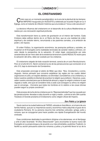 163
UNIDAD IV
EL CRISTIANISMO
Cristo nace en un momento paradigmático: es la era de la plenitud de los tiempos:
del IMPERIO inaugurado por AUGUSTO y celebrado por el poeta Virgilio en su 4
Égloga, como el instante de inflexión histórica que anunciaba el “novus ordo seculorum”.
La decisiva influencia del cristianismo en el desarrollo de la cultura Mediterránea se
realiza por una renovación espiritual profunda.
Esta transformación tiene su centro de gravitación en el interior del hombre. Cada
Cristiano debe edificar dentro de sí, el Reino de Dios, que es una realidad de orden
espiritual y de carácter eterno, renunciando a las pasiones carnales, a la ambición de
poder y de riqueza.
El orden Político, la organización económica, las jerarquías políticas y sociales, se
muestran en El Evangelio como realidades terrenales de carácter relativo y efímero, sin
valor desde la perspectiva de la salvación. El orden legal, precisamente por esta
característica de ser mero dato de la existencia terrenal en cuanto RESULTE neutro para
la salvación del alma, debe ser acatado por los cristianos.
El cristianismo alejado de toda vocación terrenal, carecía de un cariz Revolucionario.
Pero en el año 64 d C. Nerón comenzó la era de las persecuciones que concluirán en el
año 313, bajo la dominación de Constantino.
Este emperador promulgó el edicto de Milán que dice: “Nos, Constantino y Licinio,
Augusto, hemos pensado que convenía establecer las reglas por las cuales deben
organizarse el culto y el respeto debidos a la Divinidad. Concedemos a los cristianos y a
todos nuestros súbditos la libertad de practicar la religión que prefieren. Hacemos, pues,
saber nuestra voluntad para que la libertad de abrazar y seguir la religión cristiana no sea
negada a nadie, sino que se considere lícita a cada cual consagrar su alma a la religión
que le convenga... Conviene que todos los hombres en lo relativo a las cosas divinas
puedan seguir su propia conciencia”.
Este proceso de lucha de los cristianos por la “Representatividad” que fue causado por
las persecuciones -llevadas a cabo durante un siglo y medio-, culmina el año 394 cuando
Teodosio el Grande proclama el Cristianismo como religión oficial del Imperio.
San Pablo y La Iglesia
Saulo nació en la ciudad helénica de TARSO, ubicada en Asia Menor, en el seno de una
familia hebrea, que por su importancia social y económica había adquirido el goce de la
ciudadanía Romana. En su persona resumía tres vertientes culturales -griega, judía y
romana- que se conjugarían para hacer posible una rápida Evangelización del mundo
civilizado.
Esas condiciones destinales le permitieron dirigirse a los atenienses -en el Aerópago
y ante el altar levantado “Al Dios Desconocido”- para anunciarles la buena nueva del
Evangelio en su propia lengua y de acuerdo a su más entrañable y auténtica Tradición, le
facilitó su acción persuasiva sobre los romanos y judíos y le permitió llevar la luz de la
 