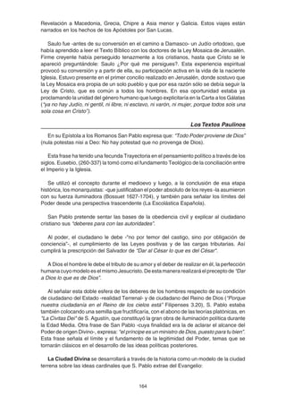 164
Revelación a Macedonia, Grecia, Chipre a Asia menor y Galicia. Estos viajes están
narrados en los hechos de los Apóstoles por San Lucas.
Saulo fue -antes de su conversión en el camino a Damasco- un Judío ortodoxo, que
había aprendido a leer el Texto Bíblico con los doctores de la Ley Mosaica de Jerusalén.
Firme creyente había perseguido tenazmente a los cristianos, hasta que Cristo se le
apareció preguntándole: Saulo ¿Por qué me persigues?. Esta experiencia espiritual
provocó su conversión y a partir de ella, su participación activa en la vida de la naciente
Iglesia. Estuvo presente en el primer concilio realizado en Jerusalén, donde sostuvo que
la Ley Mosaica era propia de un solo pueblo y que por esa razón sólo se debía seguir la
Ley de Cristo, que es común a todos los hombres. En esa oportunidad estaba ya
proclamando la unidad del género humano que luego explicitaría en la Carta a los Gálatas
(“ya no hay Judío, ni gentil, ni libre, ni esclavo, ni varón, ni mujer, porque todos sois una
sola cosa en Cristo”).
Los Textos Paulinos
En su Epístola a los Romanos San Pablo expresa que: “Todo Poder proviene de Dios”
(nula potestas nisi a Deo: No hay potestad que no provenga de Dios).
Esta frase ha tenido una fecunda Trayectoria en el pensamiento político a través de los
siglos. Eusebio, (260-337) la tomó como el fundamento Teológico de la conciliación entre
el Imperio y la Iglesia.
Se utilizó el concepto durante el medioevo y luego, a la conclusión de esa etapa
histórica, los monarquistas: -que justificaban el poder absoluto de los reyes -la asumieron
con su fuerza iluminadora (Bossuet 1627-1704), y también para señalar los límites del
Poder desde una perspectiva trascendente (La Escolástica Española).
San Pablo pretende sentar las bases de la obediencia civil y explicar al ciudadano
cristiano sus “deberes para con las autoridades”.
Al poder, el ciudadano le debe -"no por temor del castigo, sino por obligación de
conciencia”-, el cumplimiento de las Leyes positivas y de las cargas tributarias. Así
cumplirá la prescripción del Salvador de “Dar al César lo que es del César".
A Dios el hombre le debe el tributo de su amor y el deber de realizar en él, la perfección
humanacuyomodeloeselmismoJesucristo.Deestamanerarealizaráelpreceptode “Dar
a Dios lo que es de Dios”.
Al señalar esta doble esfera de los deberes de los hombres respecto de su condición
de ciudadano del Estado -realidad Terrenal- y de ciudadano del Reino de Dios (“Porque
nuestra ciudadanía en el Reino de los cielos está” Filipenses 3.20), S. Pablo estaba
también colocando una semilla que fructificaría, con el abono de las teorías platónicas, en
"La Civitas Dei" de S. Agustín, que constituyó la gran obra de iluminación política durante
la Edad Media. Otra frase de San Pablo -cuya finalidad era la de aclarar el alcance del
Poder de origen Divino-, expresa: “el príncipe es un ministro de Dios, puesto para tu bien”.
Esta frase señala el límite y el fundamento de la legitimidad del Poder, temas que se
tornarán clásicos en el desarrollo de las ideas políticas posteriores.
La Ciudad Divina se desarrollará a través de la historia como un modelo de la ciudad
terrena sobre las ideas cardinales que S. Pablo extrae del Evangelio:
 
