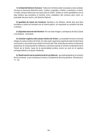 165
1) Unidad del Género Humano: Todos los hombres están avocados a esta ciudada-
nía que no reconoce distinción entre: “Judíos, ni gentiles, ni libres, ni esclavos, ni varón,
ni mujer, porque todos sois una sola cosa en Cristo”. Existe un cierto paralelismo con la
idea estoica que proclama al hombre como ciudadano del universo pero como un
postulado de pura razón y de Derecho Natural.
2) Igualdad de todos los hombres: Epístola a los Efesios: donde dice que Dios
considera a todos los hombres con el mismo patrón, sin importarle su condición de libre
o esclavo.
3) Dignidad esencial del Hombre: Por ser éste imagen y semejanza de Dios (Carta
a los Efesios - Corintios).
4) Carácter orgánico del cuerpo místico de Cristo: La sociedad humana Universal
integra el cuerpo místico de Cristo. En este vasto organismo espiritual cada hombre tiene
una función y una misión que cumplir en función del Todo. Esta idea va a tener una fecunda
trayectoria en el pensamiento medieval y culminará siendo el remotor fundamento de la
Teoría de la ficción, base de la personalidad jurídica (como se verá en el capítulo
correspondiente a la época medieval).
5) Reafirmación de la existencia de la Ley Natural: -que está grabada en el corazón
de los hombres- y que constituye el marco y fundamento de la ley positiva. (Romanos II,
11, 15)
 