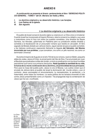 169
ANEXO II
A continuación se presenta el Anexo perteneciente al libro “DERECHO POLITI-
CO GENERAL - TOMO I” del Dr. Mariano de Vedia y Mitre.
I. La doctrina originaria y su desarrollo histórico. Las herejías.
II. Los Padres de la Iglesia.
III. San Agustín.
I. La doctrina originaria y su desarrollo histórico
El pueblo de Israel conservó durante siglos su creencia en un Dios único e inmaterial.
Cuando Israel fue incorporado al Imperio Romano, éste le conservó su religión y sus usos
y costumbres como lo hizo con todos los pueblos sometidos. Una dinastía de Reyes
idumeos, los Herodes, gobernaba en Palestina pero su jurisdicción estaba dividida y
sometida a la fiscalización de un procurador romano que residía en Jerusalén. El libro
sagrado de Moisés dictado por Jehová mismo, siguió siendo tal para el pueblo sometido;
y los hebreos continuaron esperando fielmente la llegada del Salvador, del Mesías
anunciado por sus profetas, y que concebían, ora como un jefe nacional, ora como un
dominador universal.
Durante el imperio de Augusto en el año 753 de la era romana, nació en Belén, pequeña
aldea de Judea, Jesús el Cristo, la encarnación del Hijo de Dios. Fue anunciado por Juan
el Bautista que predicaba a orillas del Jordán, e inició su predicación con los doce humildes
pescadores que fueron sus primeros discípulos. Nada igualaba la santidad de su vida,
la fuerza de su moral, la elevación de su doctrina, y la profundidad de sus principios.
Pero para la masa del pueblo judío, Jesús no era el Mesías. Los Judíos creían que el
enviado de Jehová daría al pueblo de Israel la dominación del mundo entero, y por el
contrario, Jesús aconsejaba el renunciamiento, la mansedumbre, la penitencia, y la
fraternidad, entre todos los hombres. La secta política de los fariseos encendió el odio
contra Jesús presentándolo como un impostor. Tal propaganda trajo la condenación de
Jesús que fue así, crucificado.
La Cena
de los
Apóstoles;
fresco de
la Iglesia
Oscura,
Göreme,
Turquía.
 