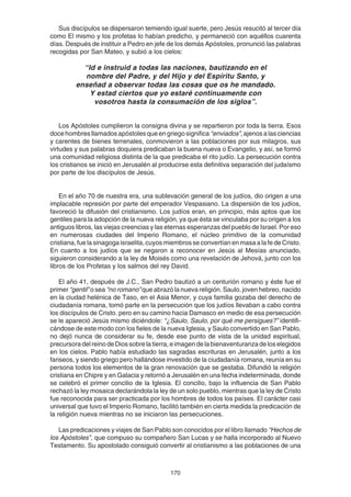 170
Sus discípulos se dispersaron temiendo igual suerte, pero Jesús resucitó al tercer día
como El mismo y los profetas lo habían predicho, y permaneció con aquéllos cuarenta
días. Después de instituir a Pedro en jefe de los demás Apóstoles, pronunció las palabras
recogidas por San Mateo, y subió a los cielos:
“Id e instruid a todas las naciones, bautizando en el
nombre del Padre, y del Hijo y del Espíritu Santo, y
enseñad a observar todas las cosas que os he mandado.
Y estad ciertos que yo estaré continuamente con
vosotros hasta la consumación de los siglos”.
Los Apóstoles cumplieron la consigna divina y se repartieron por toda la tierra. Esos
doce hombres llamados apóstoles que en griego significa “enviados”, ajenos a las ciencias
y carentes de bienes terrenales, conmovieron a las poblaciones por sus milagros, sus
virtudes y sus palabras doquiera predicaban la buena nueva o Evangelio, y así, se formó
una comunidad religiosa distinta de la que predicaba el rito judío. La persecución contra
los cristianos se inició en Jerusalén al producirse esta definitiva separación del judaísmo
por parte de los discípulos de Jesús.
En el año 70 de nuestra era, una sublevación general de los judíos, dio origen a una
implacable represión por parte del emperador Vespasiano. La dispersión de los judíos,
favoreció la difusión del cristianismo. Los judíos eran, en principio, más aptos que los
gentiles para la adopción de la nueva religión, ya que ésta se vinculaba por su origen a los
antiguos libros, las viejas creencias y las eternas esperanzas del pueblo de Israel. Por eso
en numerosas ciudades del Imperio Romano, el núcleo primitivo de la comunidad
cristiana, fue la sinagoga israelita, cuyos miembros se convertían en masa a la fe de Cristo.
En cuanto a los judíos que se negaron a reconocer en Jesús al Mesías anunciado,
siguieron considerando a la ley de Moisés como una revelación de Jehová, junto con los
libros de los Profetas y los salmos del rey David.
El año 41, después de J.C., San Pedro bautizó a un centurión romano y éste fue el
primer “gentil” o sea “no romano”que abrazó la nueva religión. Saulo, joven hebreo, nacido
en la ciudad helénica de Taso, en el Asia Menor, y cuya familia gozaba del derecho de
ciudadanía romana, tomó parte en la persecución que los judíos llevaban a cabo contra
los discípulos de Cristo. pero en su camino hacia Damasco en medio de esa persecución
se le apareció Jesús mismo diciéndole: “¿Saulo, Saulo, por qué me persigues?” identifi-
cándose de este modo con los fieles de la nueva Iglesia, y Saulo convertido en San Pablo,
no dejó nunca de considerar su fe, desde ese punto de vista de la unidad espiritual,
precursoradelreinodeDiossobrelatierra,eimagendelabienaventuranzadeloselegidos
en los cielos. Pablo había estudiado las sagradas escrituras en Jerusalén, junto a los
fariseos, y siendo griego pero hallándose investido de la ciudadanía romana, reunía en su
persona todos los elementos de la gran renovación que se gestaba. Difundió la religión
cristiana en Chipre y en Galacia y retornó a Jerusalén en una fecha indeterminada, donde
se celebró el primer concilio de la Iglesia. El concilio, bajo la influencia de San Pablo
rechazó la ley mosaica declarándola la ley de un solo pueblo, mientras que la ley de Cristo
fue reconocida para ser practicada por los hombres de todos los países. El carácter casi
universal que tuvo el Imperio Romano, facilitó también en cierta medida la predicación de
la religión nueva mientras no se iniciaron las persecuciones.
Las predicaciones y viajes de San Pablo son conocidos por el libro llamado “Hechos de
los Apóstoles”, que compuso su compañero San Lucas y se halla incorporado al Nuevo
Testamento. Su apostolado consiguió convertir al cristianismo a las poblaciones de una
 